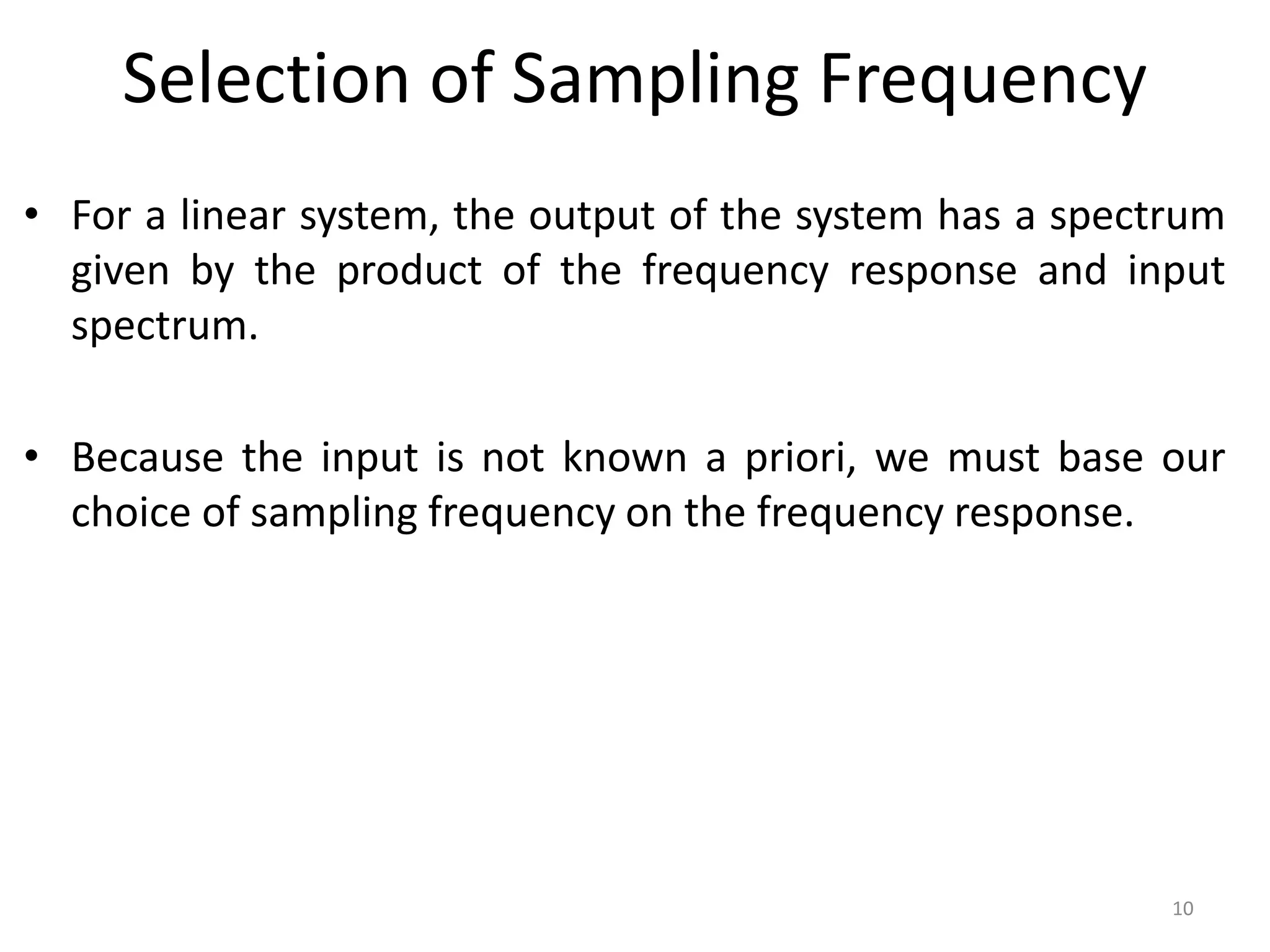 Selection of Sampling Frequency
• For a linear system, the output of the system has a spectrum
given by the product of the frequency response and input
spectrum.
• Because the input is not known a priori, we must base our
choice of sampling frequency on the frequency response.
10
 
