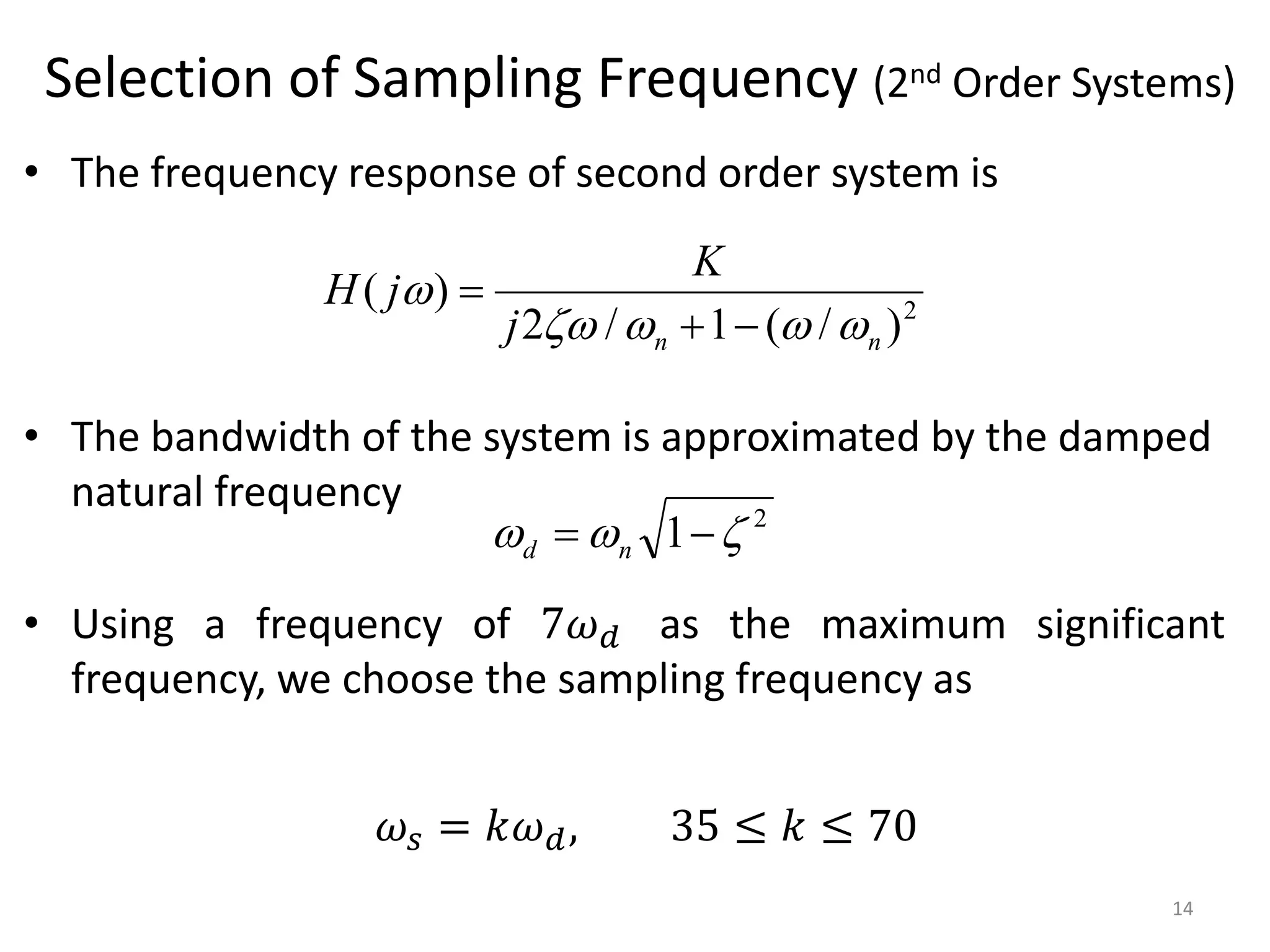 Selection of Sampling Frequency (2nd Order Systems)
• The frequency response of second order system is
• The bandwidth of the system is approximated by the damped
natural frequency
• Using a frequency of 7𝜔𝑑 as the maximum significant
frequency, we choose the sampling frequency as
14
𝜔𝑠 = 𝑘𝜔𝑑, 35 ≤ 𝑘 ≤ 70
2
)
/
(
1
/
2
)
(
n
n
j
K
j
H








2
1 

 
 n
d
 