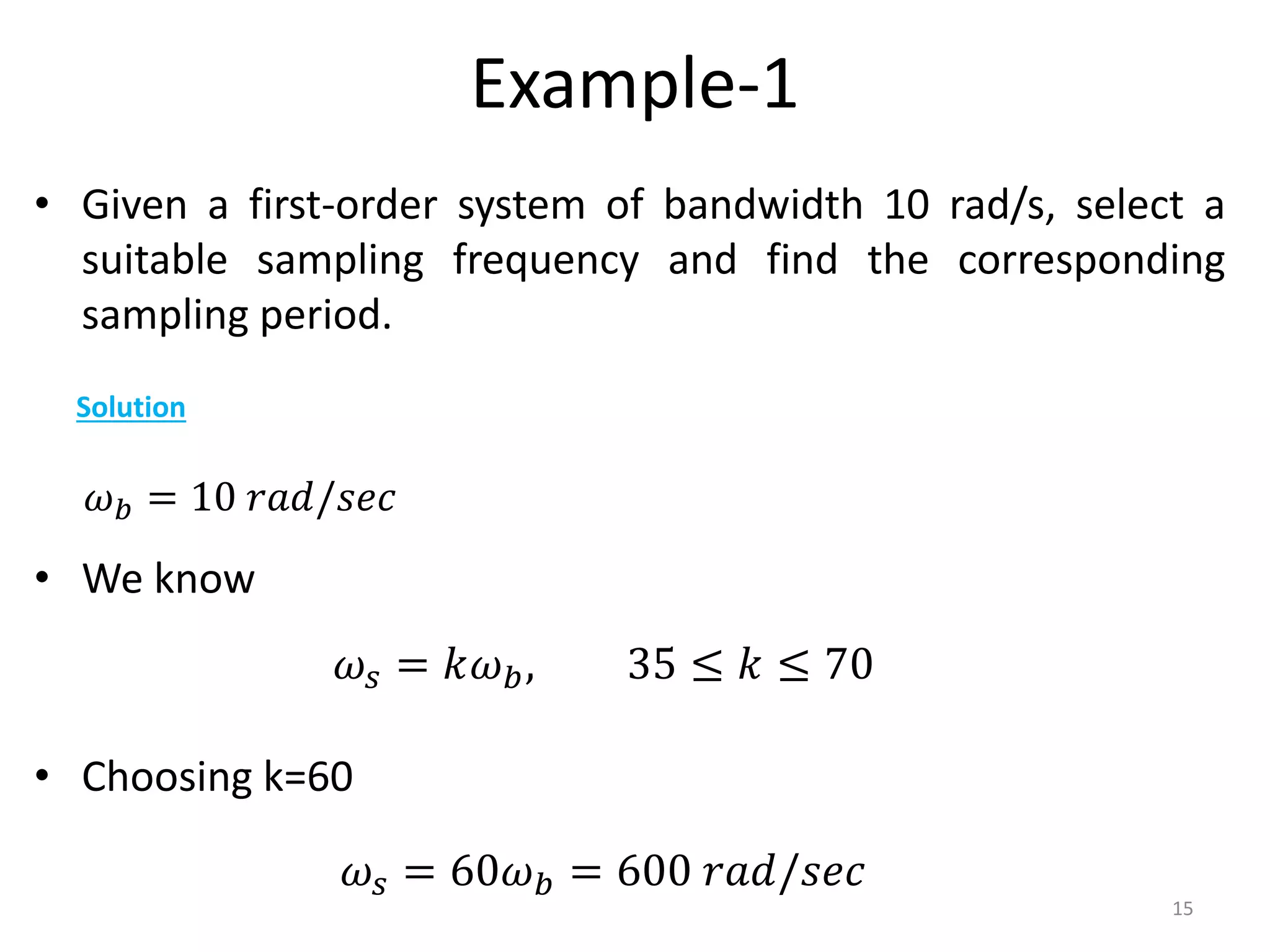 Example-1
• Given a first-order system of bandwidth 10 rad/s, select a
suitable sampling frequency and find the corresponding
sampling period.
• We know
• Choosing k=60
15
Solution
𝜔𝑏 = 10 𝑟𝑎𝑑/𝑠𝑒𝑐
𝜔𝑠 = 𝑘𝜔𝑏, 35 ≤ 𝑘 ≤ 70
𝜔𝑠 = 60𝜔𝑏 = 600 𝑟𝑎𝑑/𝑠𝑒𝑐
 