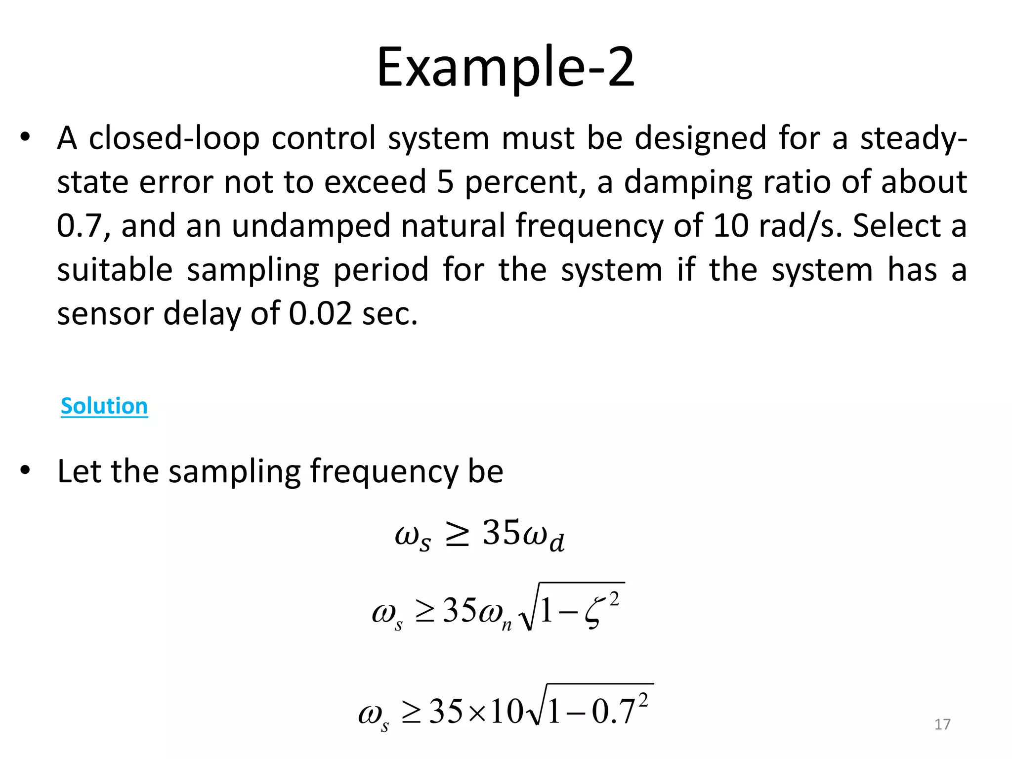 Example-2
• A closed-loop control system must be designed for a steady-
state error not to exceed 5 percent, a damping ratio of about
0.7, and an undamped natural frequency of 10 rad/s. Select a
suitable sampling period for the system if the system has a
sensor delay of 0.02 sec.
• Let the sampling frequency be
17
Solution
𝜔𝑠 ≥ 35𝜔𝑑
2
1
35 

 
 n
s
2
7
.
0
1
10
35 


s

 