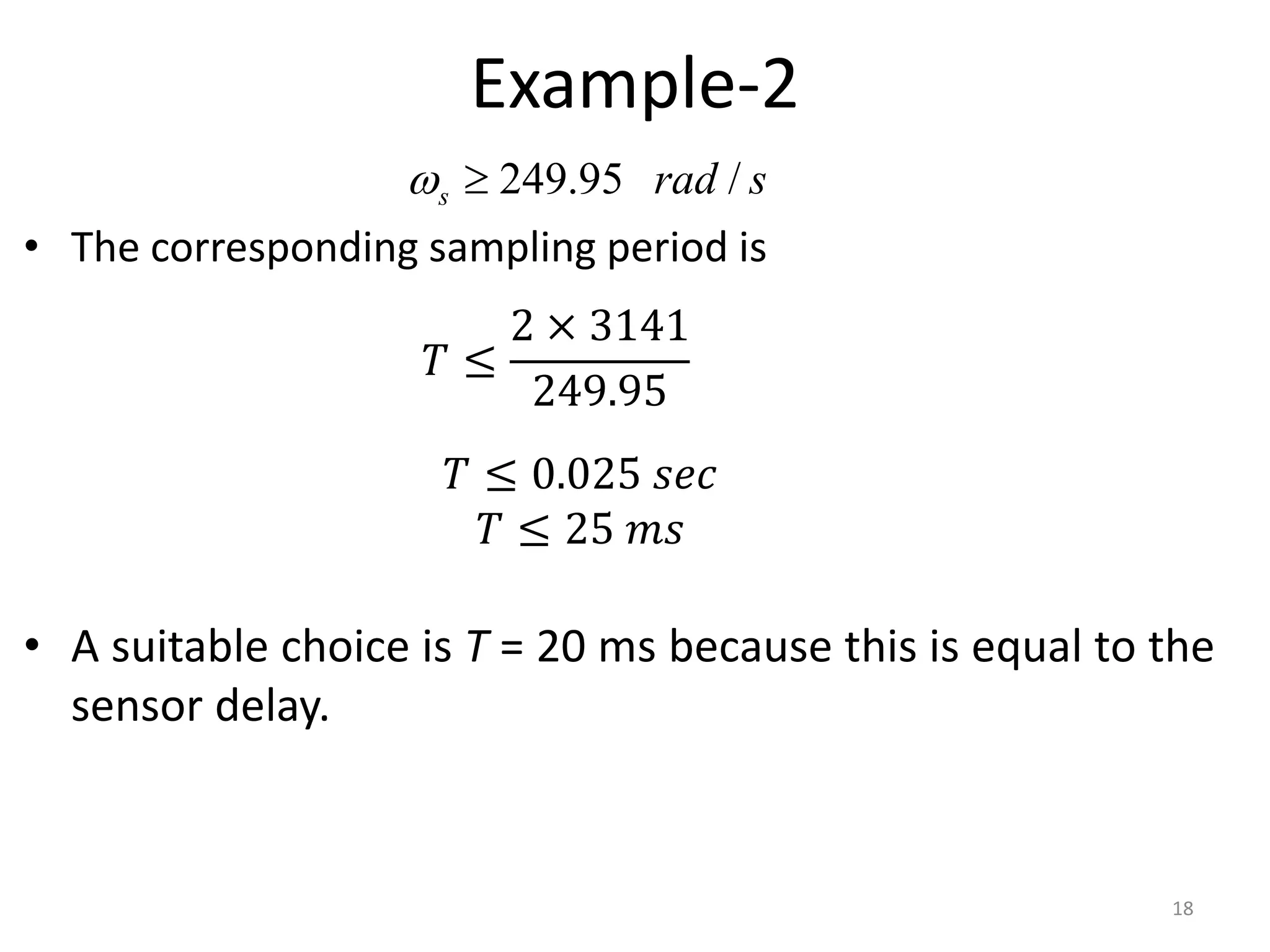 Example-2
• The corresponding sampling period is
• A suitable choice is T = 20 ms because this is equal to the
sensor delay.
18
s
rad
s /
95
.
249


𝑇 ≤
2 × 3141
249.95
𝑇 ≤ 0.025 𝑠𝑒𝑐
𝑇 ≤ 25 𝑚𝑠
 