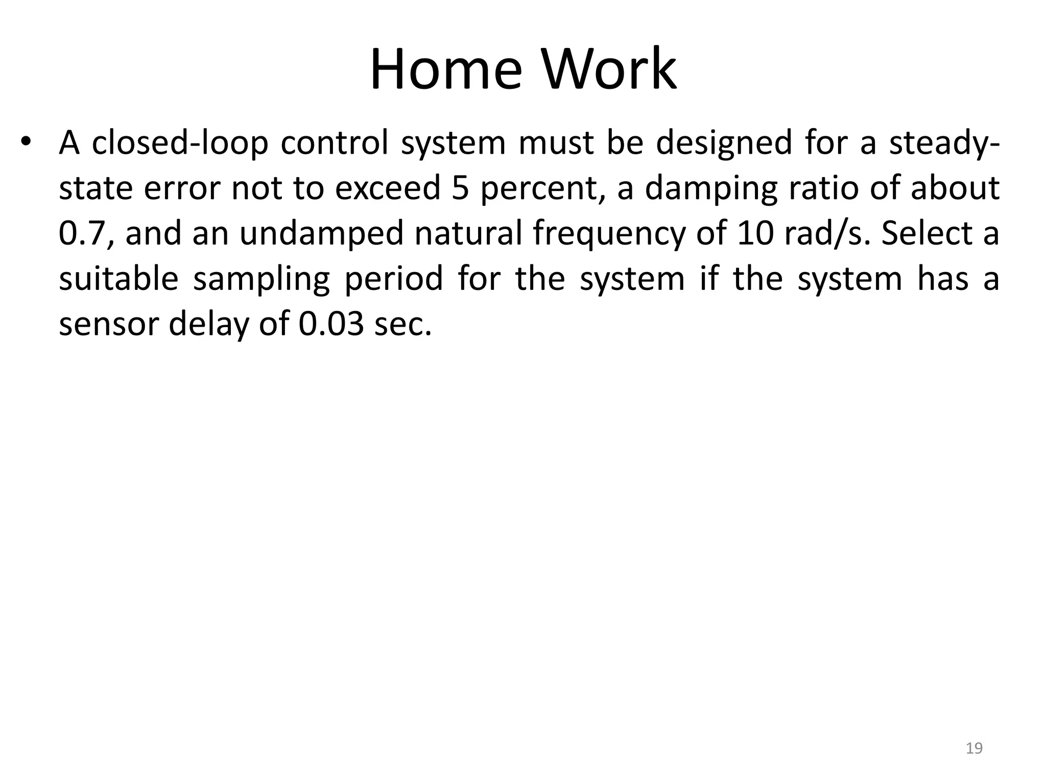 Home Work
• A closed-loop control system must be designed for a steady-
state error not to exceed 5 percent, a damping ratio of about
0.7, and an undamped natural frequency of 10 rad/s. Select a
suitable sampling period for the system if the system has a
sensor delay of 0.03 sec.
19
 