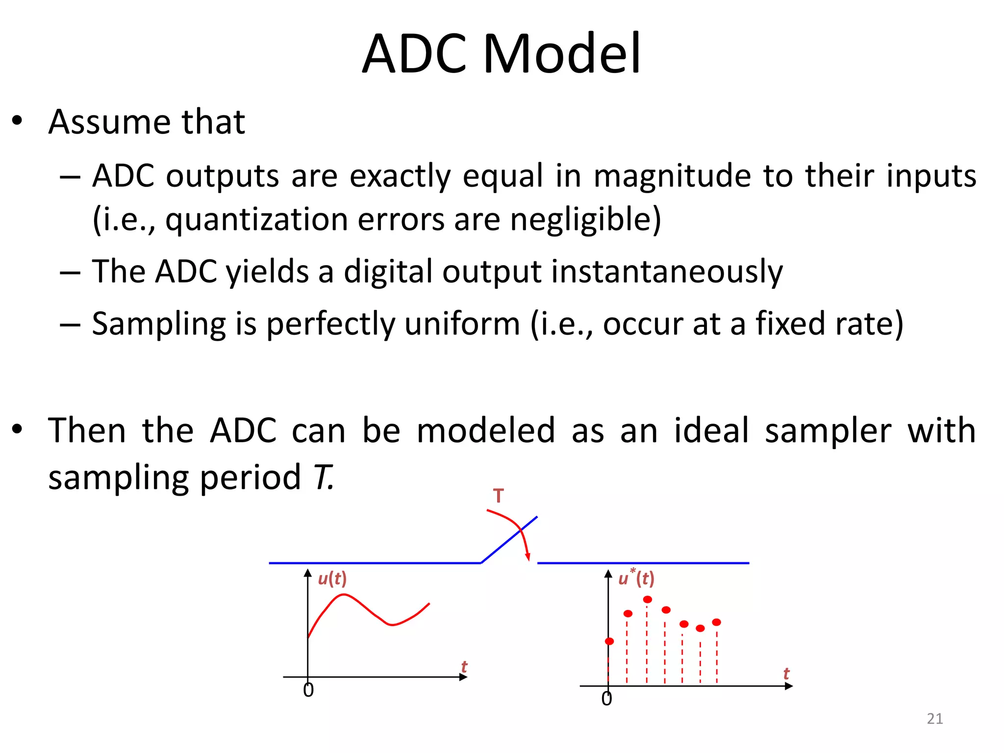ADC Model
• Assume that
– ADC outputs are exactly equal in magnitude to their inputs
(i.e., quantization errors are negligible)
– The ADC yields a digital output instantaneously
– Sampling is perfectly uniform (i.e., occur at a fixed rate)
• Then the ADC can be modeled as an ideal sampler with
sampling period T.
21
T
t
u*(t)
0
t
u(t)
0
 