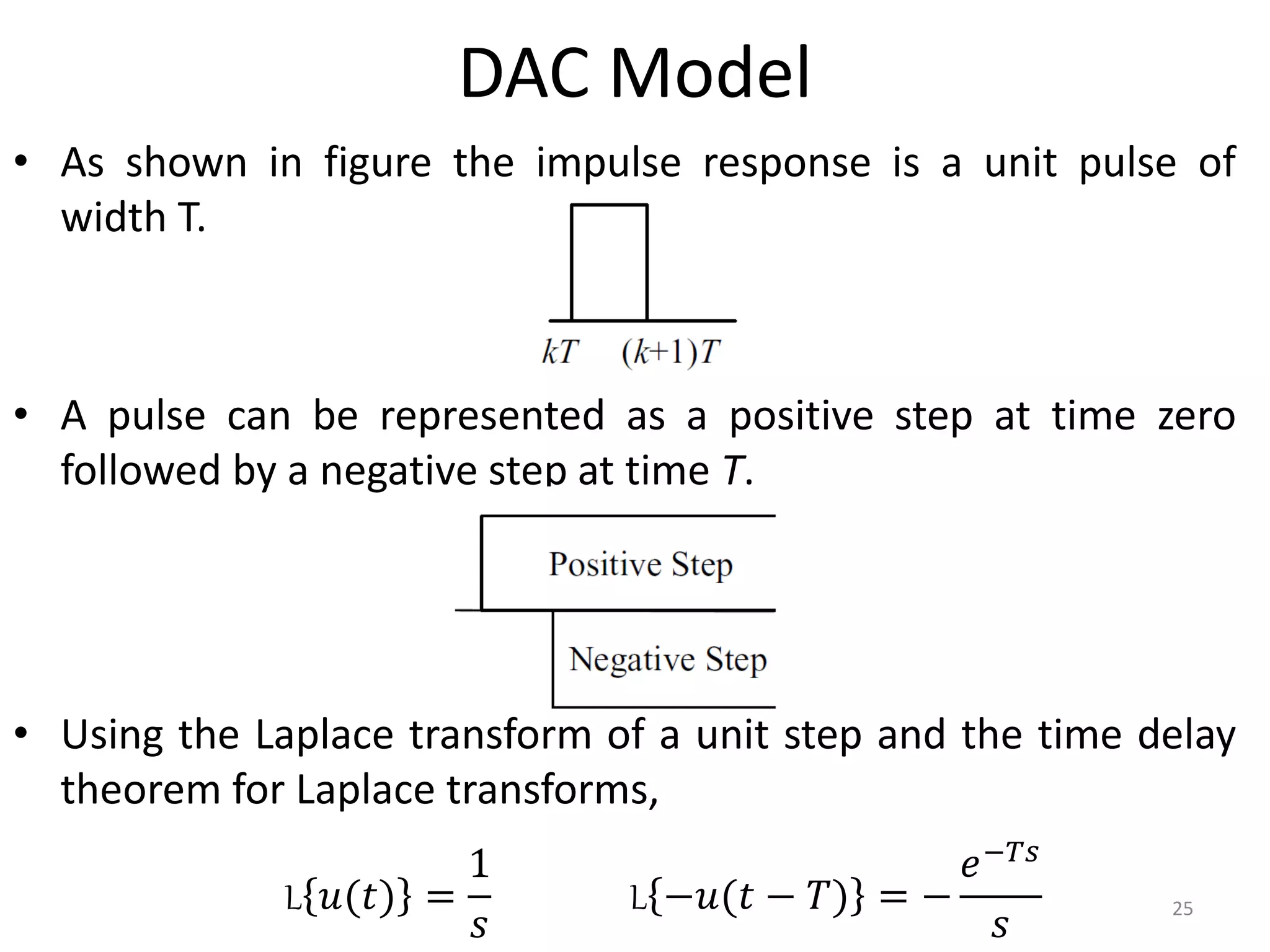 DAC Model
• As shown in figure the impulse response is a unit pulse of
width T.
• A pulse can be represented as a positive step at time zero
followed by a negative step at time T.
• Using the Laplace transform of a unit step and the time delay
theorem for Laplace transforms,
25
L 𝑢(𝑡) =
1
𝑠
L −𝑢(𝑡 − 𝑇) = −
𝑒−𝑇𝑠
𝑠
 