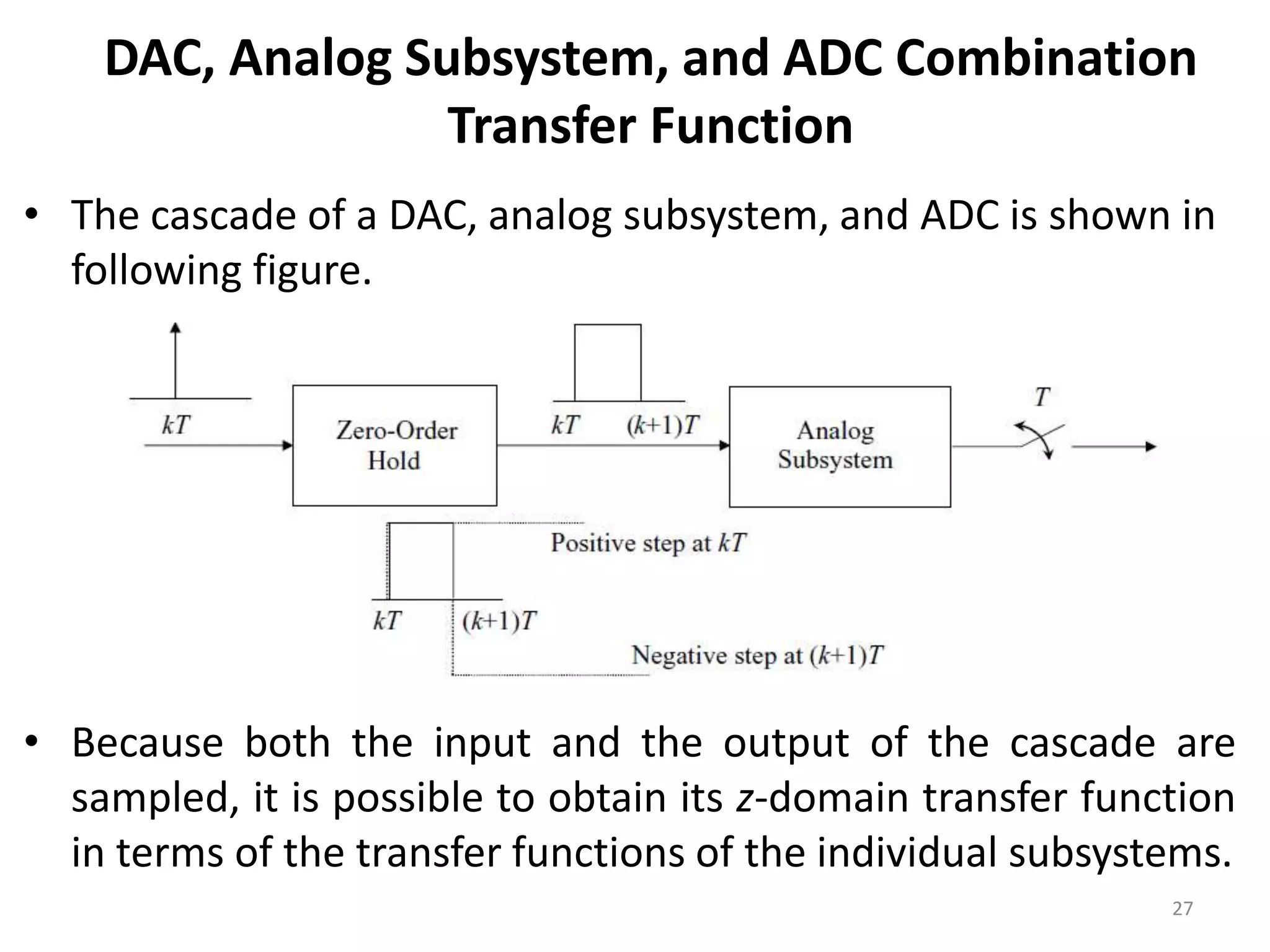 DAC, Analog Subsystem, and ADC Combination
Transfer Function
• The cascade of a DAC, analog subsystem, and ADC is shown in
following figure.
• Because both the input and the output of the cascade are
sampled, it is possible to obtain its z-domain transfer function
in terms of the transfer functions of the individual subsystems.
27
 