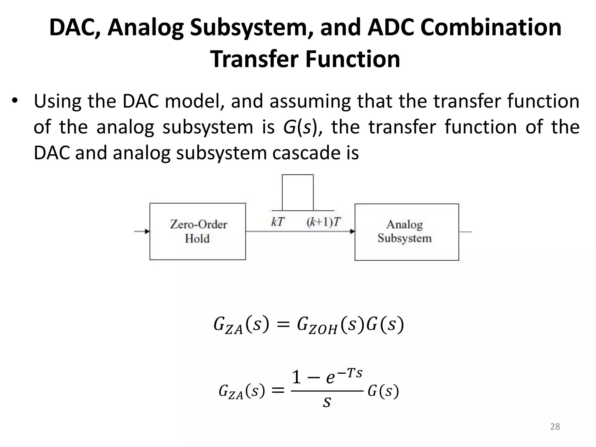 DAC, Analog Subsystem, and ADC Combination
Transfer Function
• Using the DAC model, and assuming that the transfer function
of the analog subsystem is G(s), the transfer function of the
DAC and analog subsystem cascade is
28
𝐺𝑍𝐴 𝑠 = 𝐺𝑍𝑂𝐻(𝑠)𝐺(𝑠)
𝐺𝑍𝐴 𝑠 =
1 − 𝑒−𝑇𝑠
𝑠
𝐺(𝑠)
 