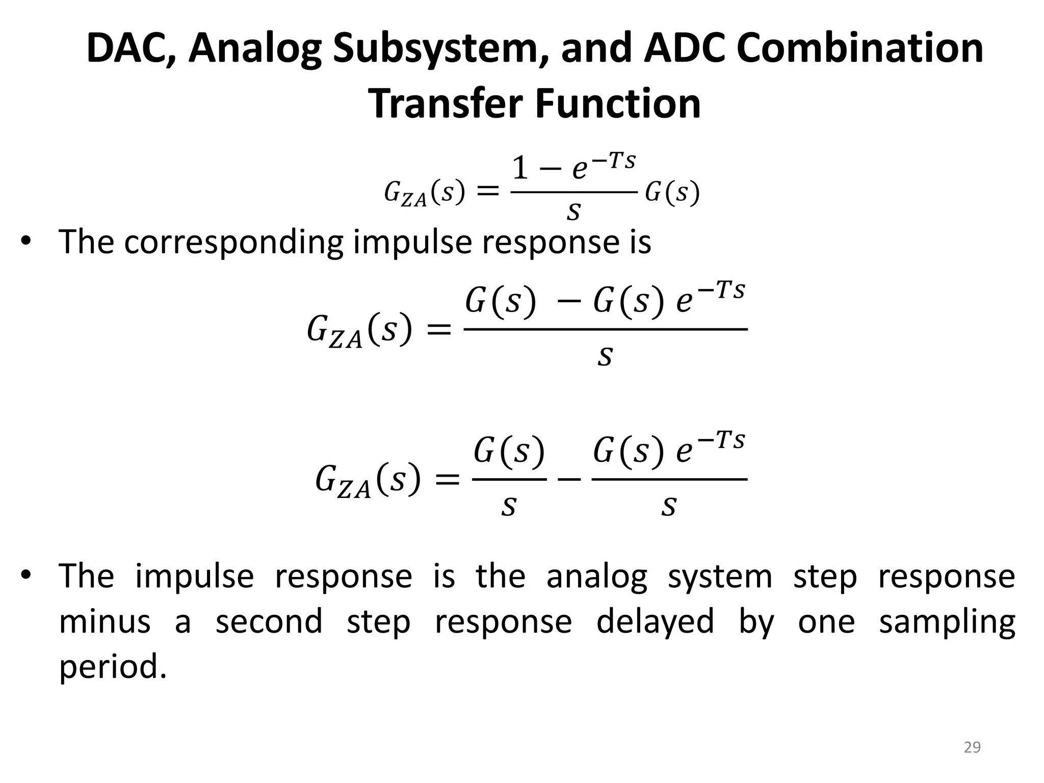 DAC, Analog Subsystem, and ADC Combination
Transfer Function
• The corresponding impulse response is
• The impulse response is the analog system step response
minus a second step response delayed by one sampling
period.
29
𝐺𝑍𝐴 𝑠 =
1 − 𝑒−𝑇𝑠
𝑠
𝐺(𝑠)
𝐺𝑍𝐴 𝑠 =
𝐺(𝑠) − 𝐺(𝑠) 𝑒−𝑇𝑠
𝑠
𝐺𝑍𝐴 𝑠 =
𝐺(𝑠)
𝑠
−
𝐺(𝑠) 𝑒−𝑇𝑠
𝑠
 