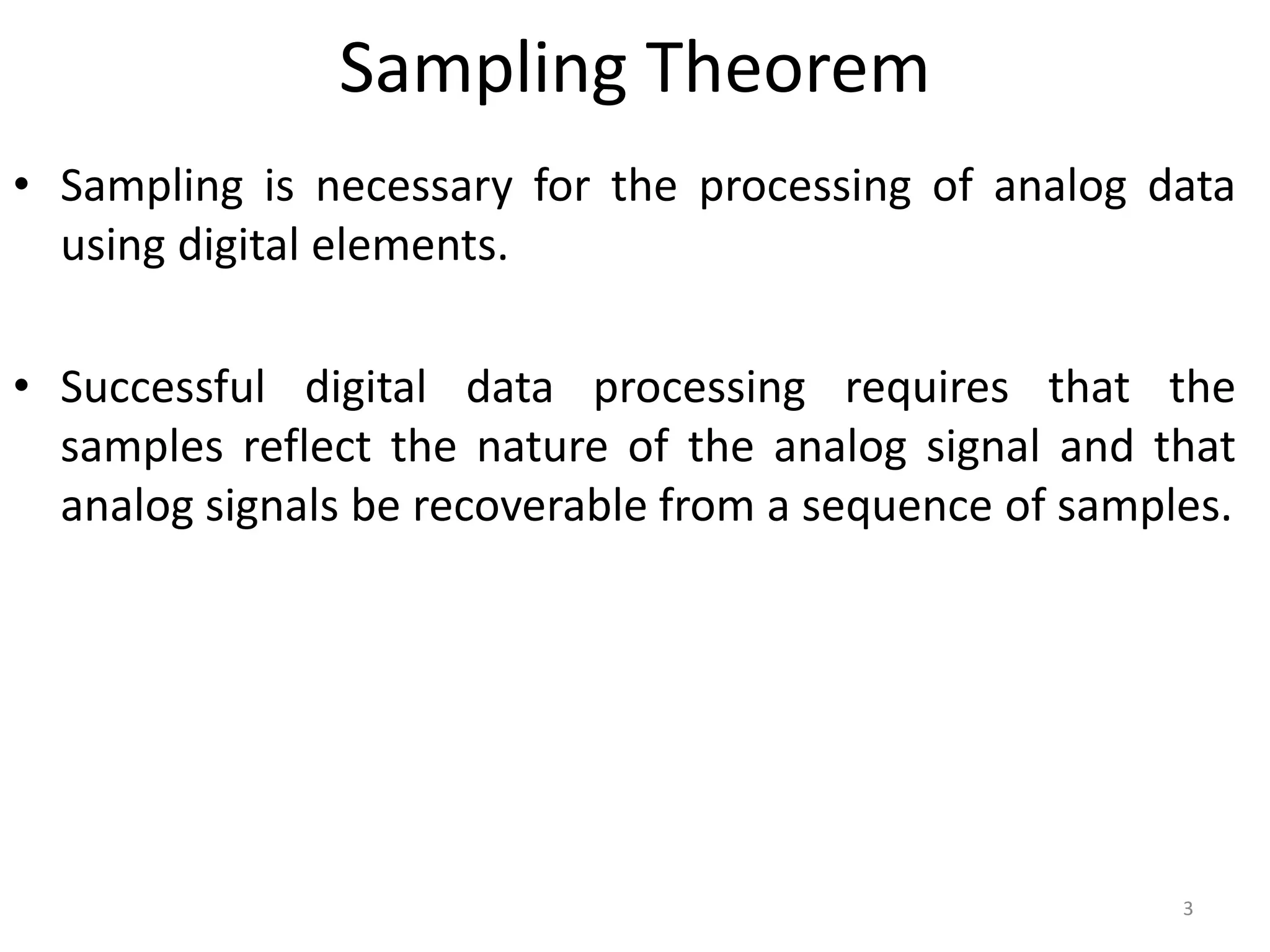 Sampling Theorem
• Sampling is necessary for the processing of analog data
using digital elements.
• Successful digital data processing requires that the
samples reflect the nature of the analog signal and that
analog signals be recoverable from a sequence of samples.
3
 