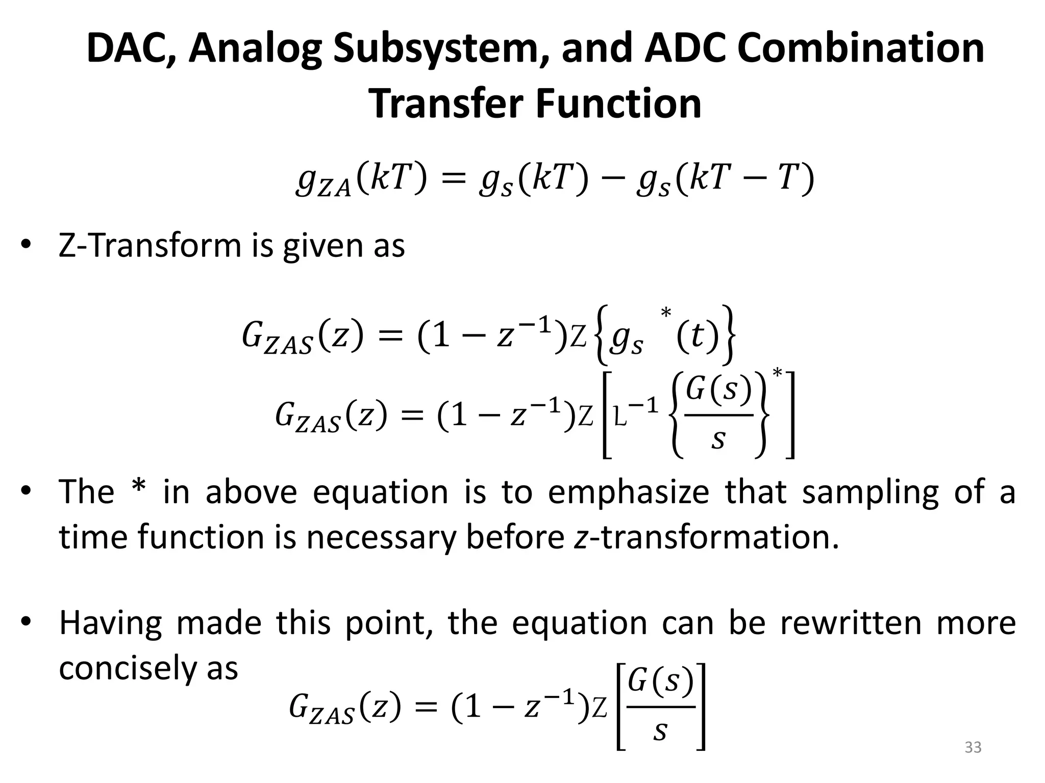 DAC, Analog Subsystem, and ADC Combination
Transfer Function
• Z-Transform is given as
• The * in above equation is to emphasize that sampling of a
time function is necessary before z-transformation.
• Having made this point, the equation can be rewritten more
concisely as
33
𝑔𝑍𝐴 𝑘𝑇 = 𝑔𝑠(𝑘𝑇) − 𝑔𝑠(𝑘𝑇 − 𝑇)
𝐺𝑍𝐴𝑆 𝑧 = (1 − 𝑧−1
)Z 𝑔𝑠
∗
(𝑡)
𝐺𝑍𝐴𝑆 𝑧 = (1 − 𝑧−1
)Z L−1
𝐺(𝑠)
𝑠
∗
𝐺𝑍𝐴𝑆 𝑧 = (1 − 𝑧−1)Z
𝐺(𝑠)
𝑠
 