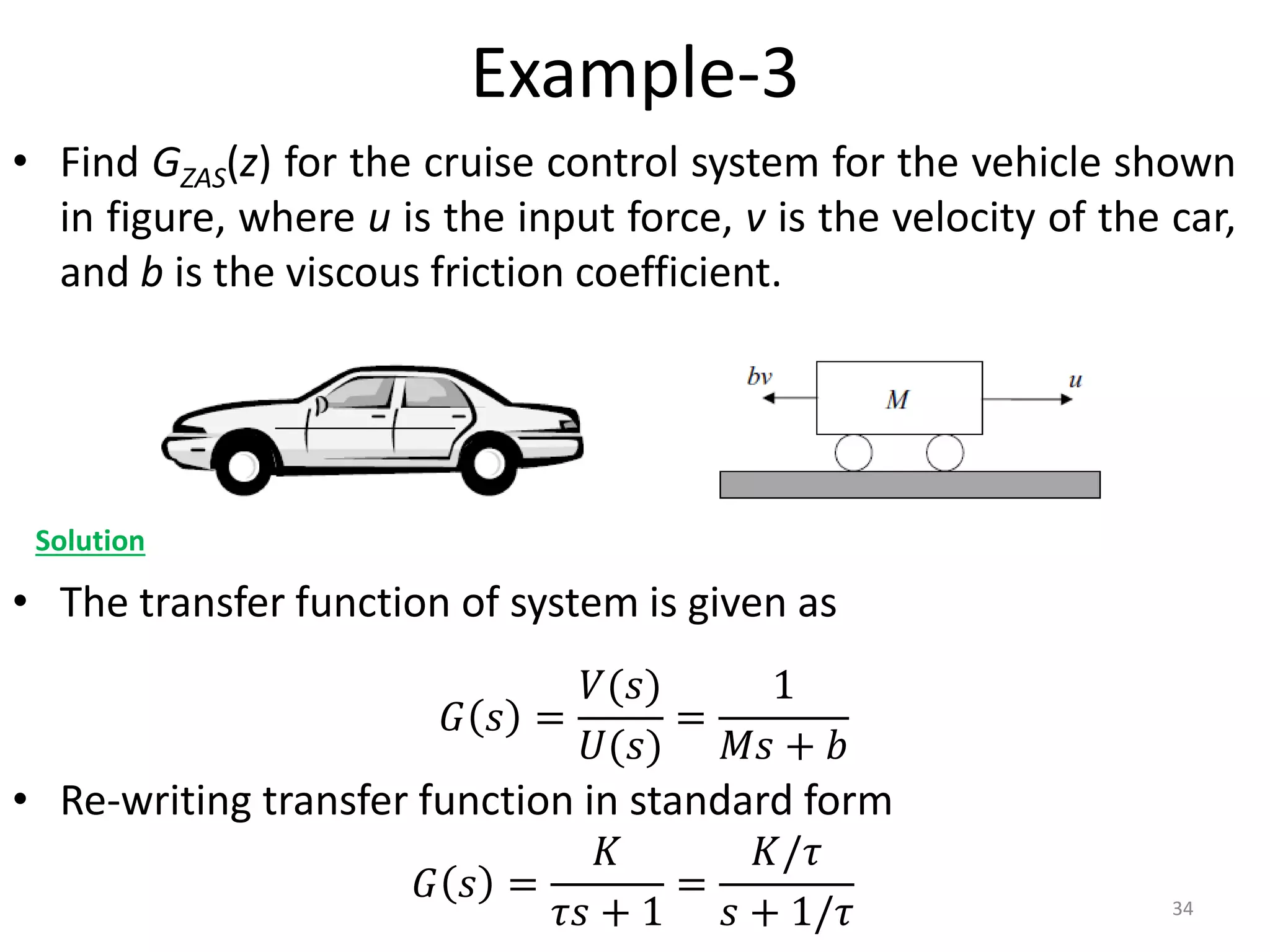Example-3
• Find GZAS(z) for the cruise control system for the vehicle shown
in figure, where u is the input force, v is the velocity of the car,
and b is the viscous friction coefficient.
• The transfer function of system is given as
• Re-writing transfer function in standard form
34
Solution
𝐺 𝑠 =
𝑉(𝑠)
𝑈(𝑠)
=
1
𝑀𝑠 + 𝑏
𝐺 𝑠 =
𝐾
𝜏𝑠 + 1
=
𝐾/𝜏
𝑠 + 1/𝜏
 