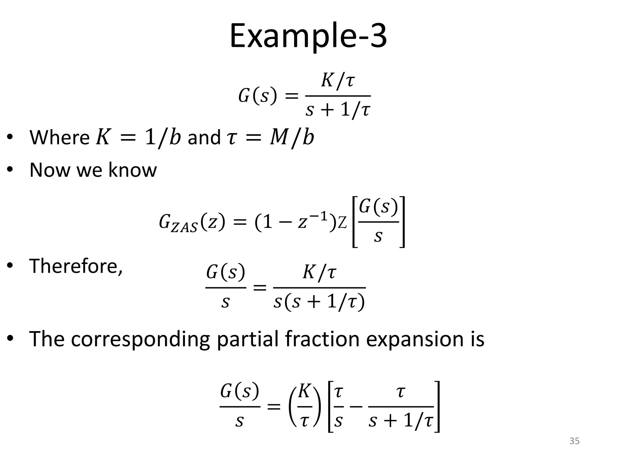 Example-3
• Where 𝐾 = 1/𝑏 and 𝜏 = 𝑀/𝑏
• Now we know
• Therefore,
• The corresponding partial fraction expansion is
35
𝐺 𝑠
𝑠
=
𝐾/𝜏
𝑠(𝑠 + 1/𝜏)
𝐺 𝑠 =
𝐾/𝜏
𝑠 + 1/𝜏
𝐺𝑍𝐴𝑆 𝑧 = (1 − 𝑧−1)Z
𝐺(𝑠)
𝑠
𝐺 𝑠
𝑠
=
𝐾
𝜏
𝜏
𝑠
−
𝜏
𝑠 + 1/𝜏
 