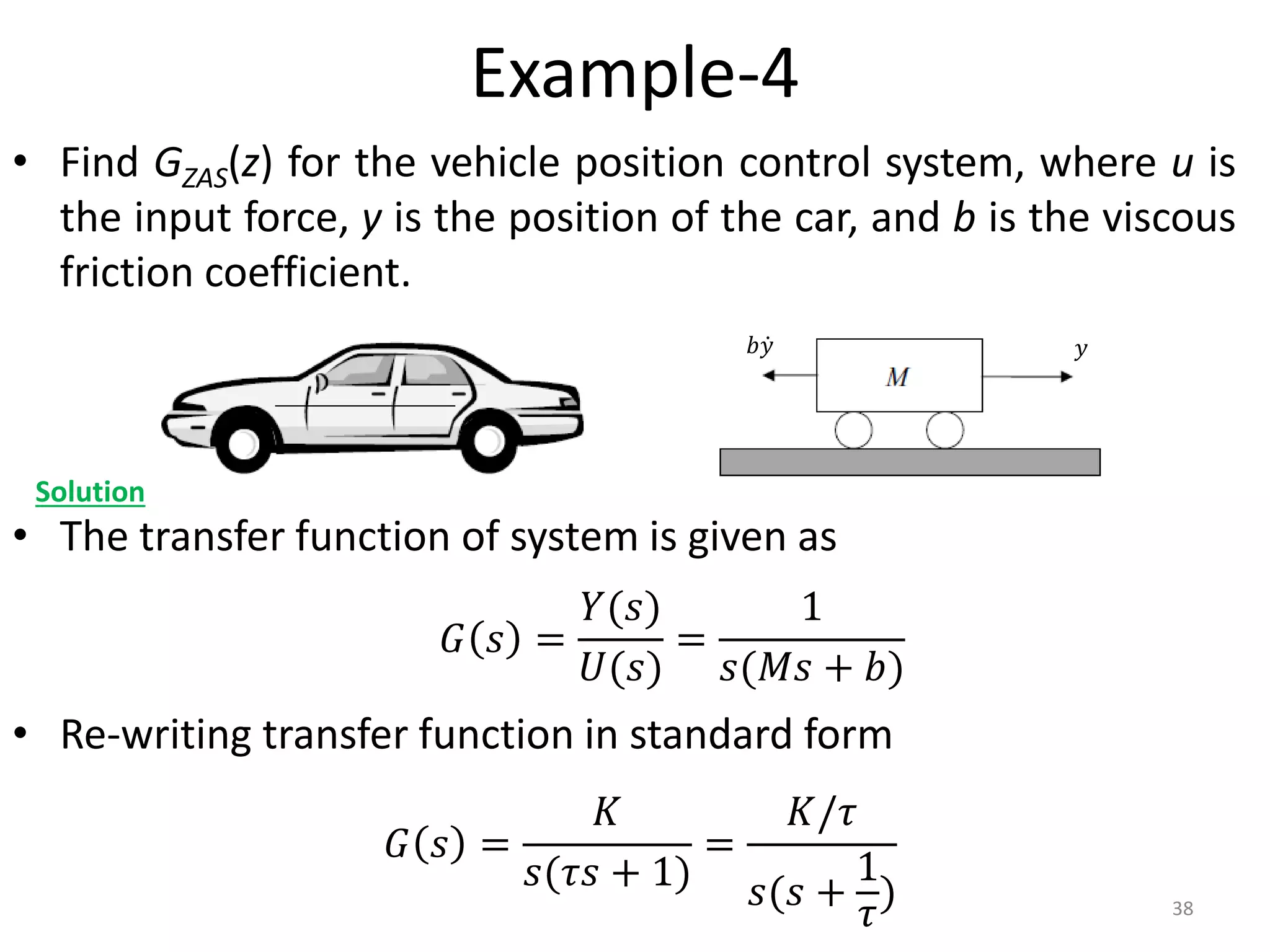 Example-4
• Find GZAS(z) for the vehicle position control system, where u is
the input force, y is the position of the car, and b is the viscous
friction coefficient.
• The transfer function of system is given as
• Re-writing transfer function in standard form
38
Solution
𝐺 𝑠 =
𝑌(𝑠)
𝑈(𝑠)
=
1
𝑠(𝑀𝑠 + 𝑏)
𝐺 𝑠 =
𝐾
𝑠(𝜏𝑠 + 1)
=
𝐾/𝜏
𝑠(𝑠 +
1
𝜏
)
𝑦
𝑏𝑦
 