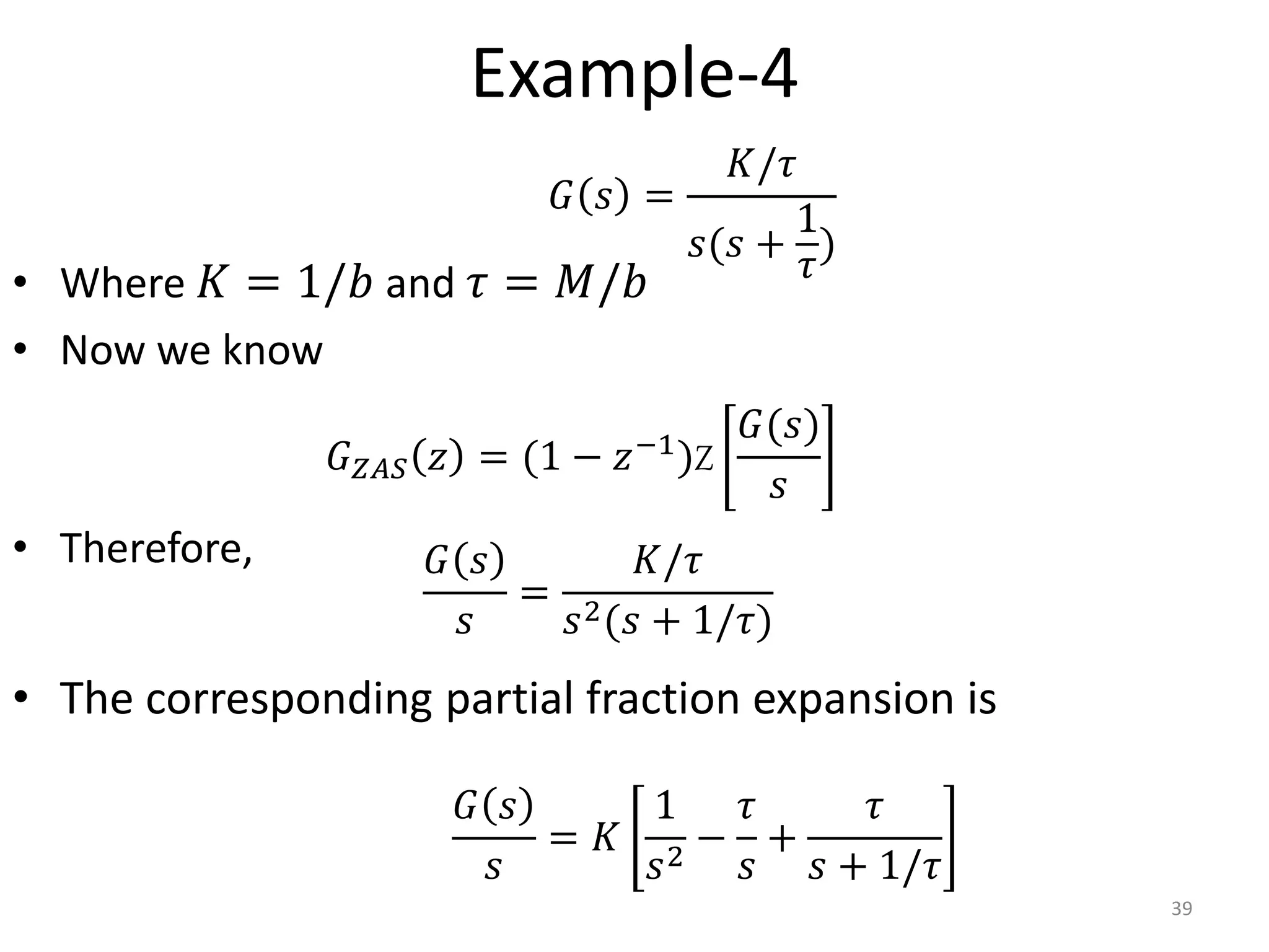 Example-4
• Where 𝐾 = 1/𝑏 and 𝜏 = 𝑀/𝑏
• Now we know
• Therefore,
• The corresponding partial fraction expansion is
39
𝐺 𝑠
𝑠
=
𝐾/𝜏
𝑠2(𝑠 + 1/𝜏)
𝐺 𝑠 =
𝐾/𝜏
𝑠(𝑠 +
1
𝜏
)
𝐺𝑍𝐴𝑆 𝑧 = (1 − 𝑧−1)Z
𝐺(𝑠)
𝑠
𝐺 𝑠
𝑠
= 𝐾
1
𝑠2
−
𝜏
𝑠
+
𝜏
𝑠 + 1/𝜏
 