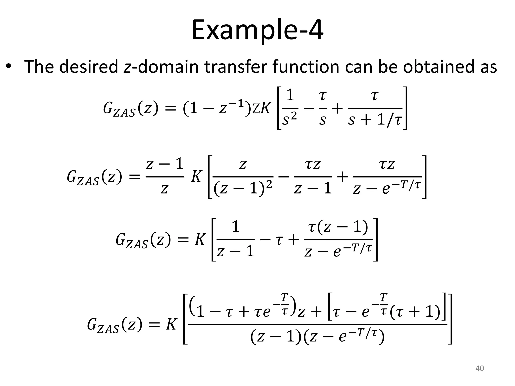 Example-4
• The desired z-domain transfer function can be obtained as
40
𝐺𝑍𝐴𝑆 𝑧 = (1 − 𝑧−1)Z𝐾
1
𝑠2
−
𝜏
𝑠
+
𝜏
𝑠 + 1/𝜏
𝐺𝑍𝐴𝑆 𝑧 =
𝑧 − 1
𝑧
𝐾
𝑧
(𝑧 − 1)2
−
𝜏𝑧
𝑧 − 1
+
𝜏𝑧
𝑧 − 𝑒−𝑇/𝜏
𝐺𝑍𝐴𝑆 𝑧 = 𝐾
1
𝑧 − 1
− 𝜏 +
𝜏(𝑧 − 1)
𝑧 − 𝑒−𝑇/𝜏
𝐺𝑍𝐴𝑆 𝑧 = 𝐾
1 − 𝜏 + 𝜏𝑒−
𝑇
𝜏 𝑧 + 𝜏 − 𝑒−
𝑇
𝜏(𝜏 + 1)
(𝑧 − 1)(𝑧 − 𝑒−𝑇/𝜏)
 