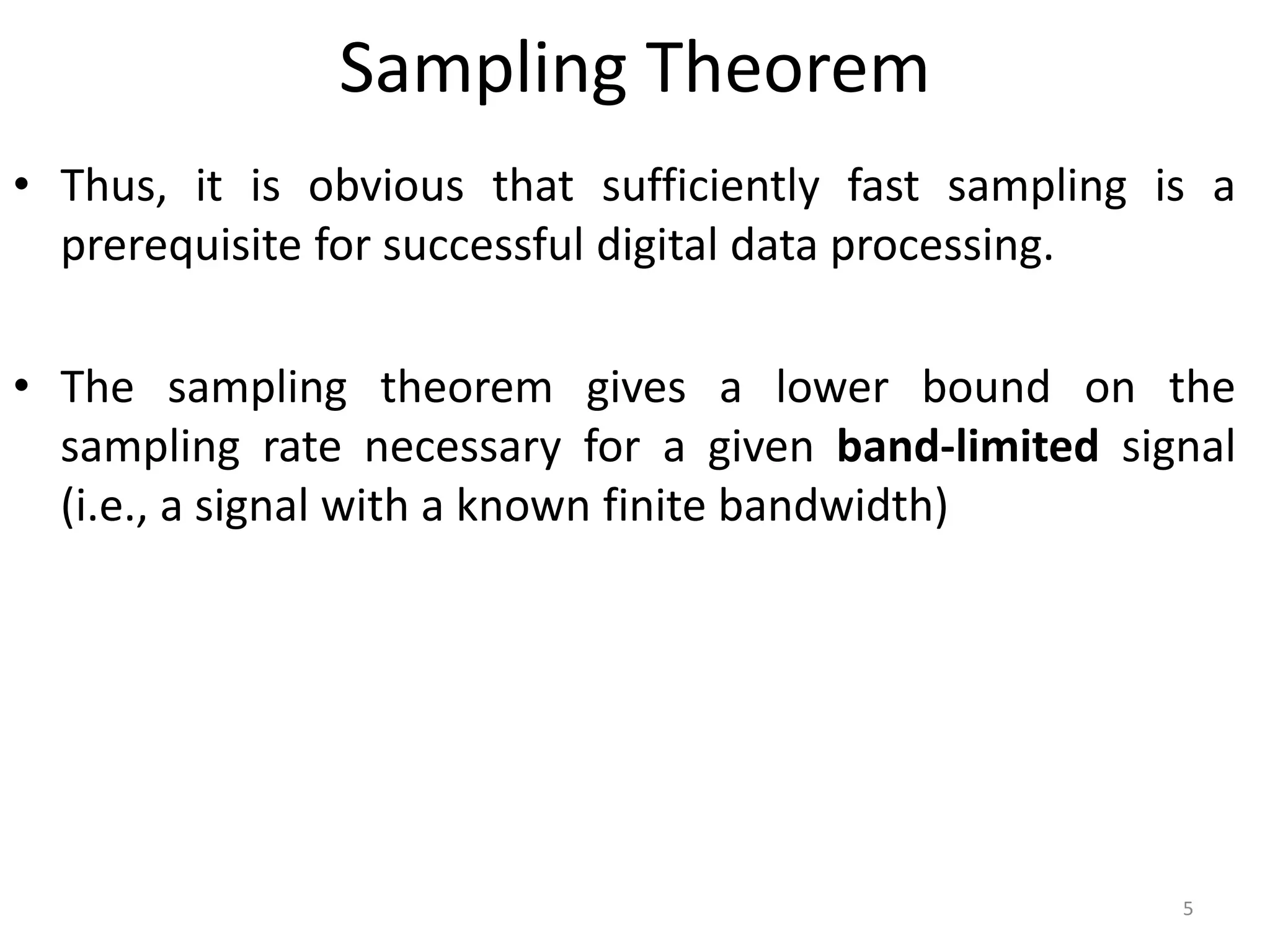 Sampling Theorem
• Thus, it is obvious that sufficiently fast sampling is a
prerequisite for successful digital data processing.
• The sampling theorem gives a lower bound on the
sampling rate necessary for a given band-limited signal
(i.e., a signal with a known finite bandwidth)
5
 