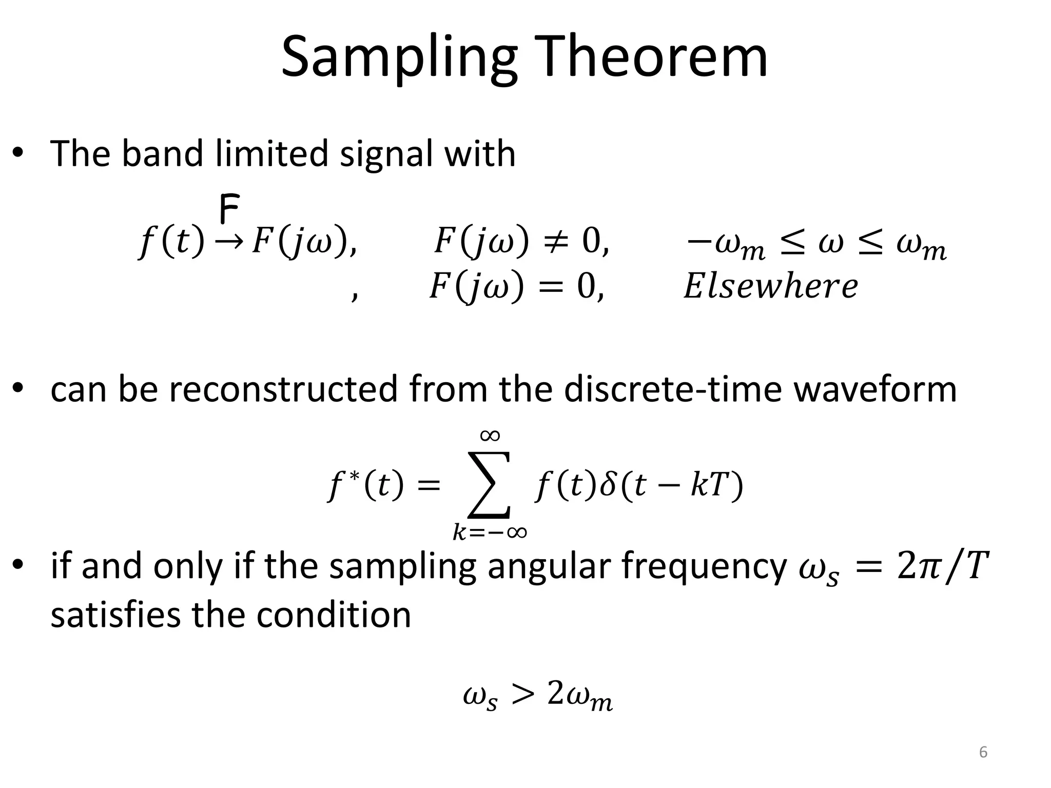 Sampling Theorem
• The band limited signal with
• can be reconstructed from the discrete-time waveform
• if and only if the sampling angular frequency 𝜔𝑠 = 2𝜋 𝑇
satisfies the condition
6
𝑓 𝑡
F
𝐹 𝑗𝜔 , 𝐹 𝑗𝜔 ≠ 0, −𝜔𝑚 ≤ 𝜔 ≤ 𝜔𝑚
, 𝐹 𝑗𝜔 = 0, 𝐸𝑙𝑠𝑒𝑤ℎ𝑒𝑟𝑒
𝑓∗
𝑡 =
𝑘=−∞
∞
𝑓 𝑡 𝛿(𝑡 − 𝑘𝑇)
𝜔𝑠 > 2𝜔𝑚
 