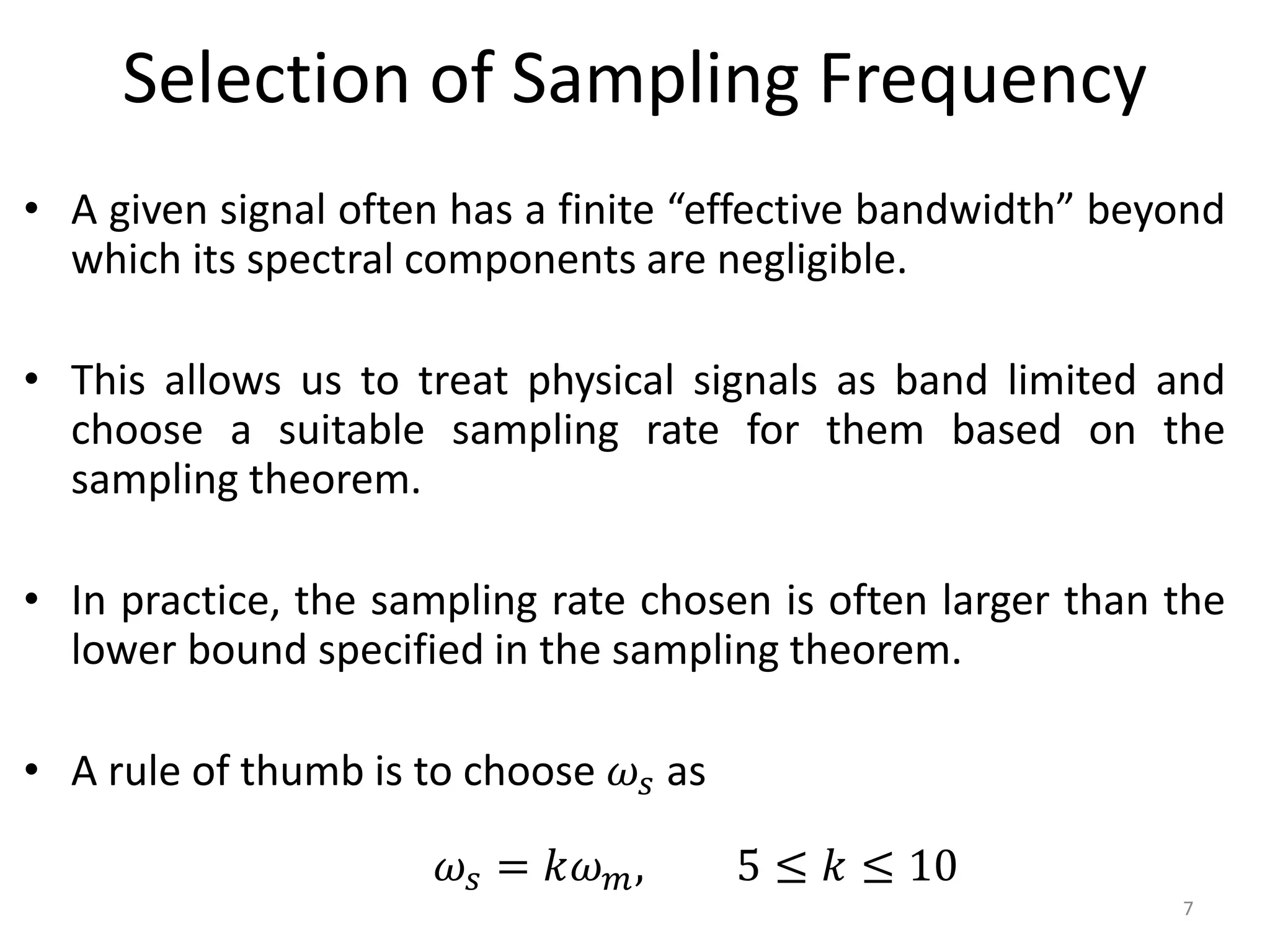 Selection of Sampling Frequency
• A given signal often has a finite “effective bandwidth” beyond
which its spectral components are negligible.
• This allows us to treat physical signals as band limited and
choose a suitable sampling rate for them based on the
sampling theorem.
• In practice, the sampling rate chosen is often larger than the
lower bound specified in the sampling theorem.
• A rule of thumb is to choose 𝜔𝑠 as
7
𝜔𝑠 = 𝑘𝜔𝑚, 5 ≤ 𝑘 ≤ 10
 