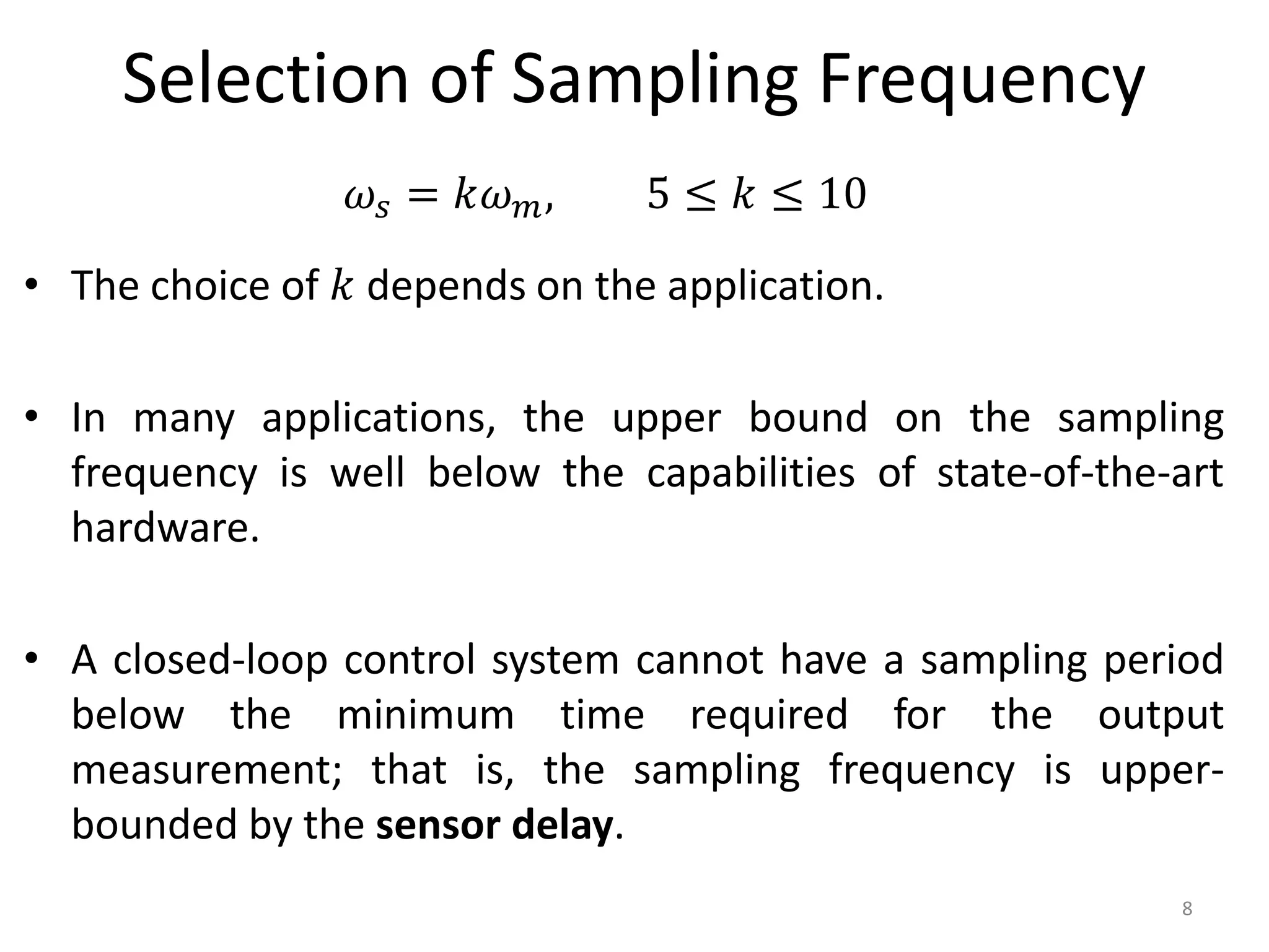 Selection of Sampling Frequency
• The choice of 𝑘 depends on the application.
• In many applications, the upper bound on the sampling
frequency is well below the capabilities of state-of-the-art
hardware.
• A closed-loop control system cannot have a sampling period
below the minimum time required for the output
measurement; that is, the sampling frequency is upper-
bounded by the sensor delay.
8
𝜔𝑠 = 𝑘𝜔𝑚, 5 ≤ 𝑘 ≤ 10
 