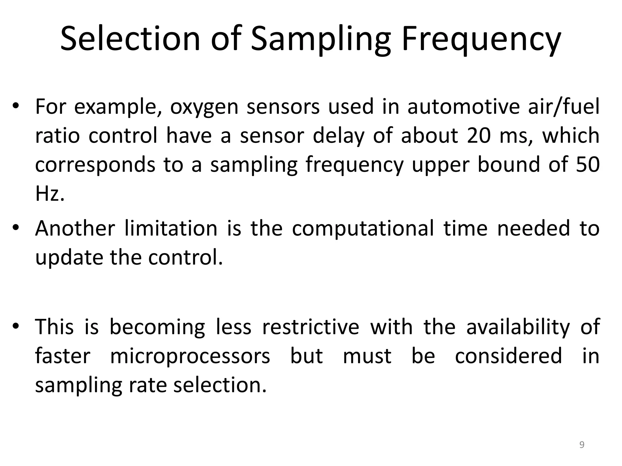 Selection of Sampling Frequency
• For example, oxygen sensors used in automotive air/fuel
ratio control have a sensor delay of about 20 ms, which
corresponds to a sampling frequency upper bound of 50
Hz.
• Another limitation is the computational time needed to
update the control.
• This is becoming less restrictive with the availability of
faster microprocessors but must be considered in
sampling rate selection.
9
 