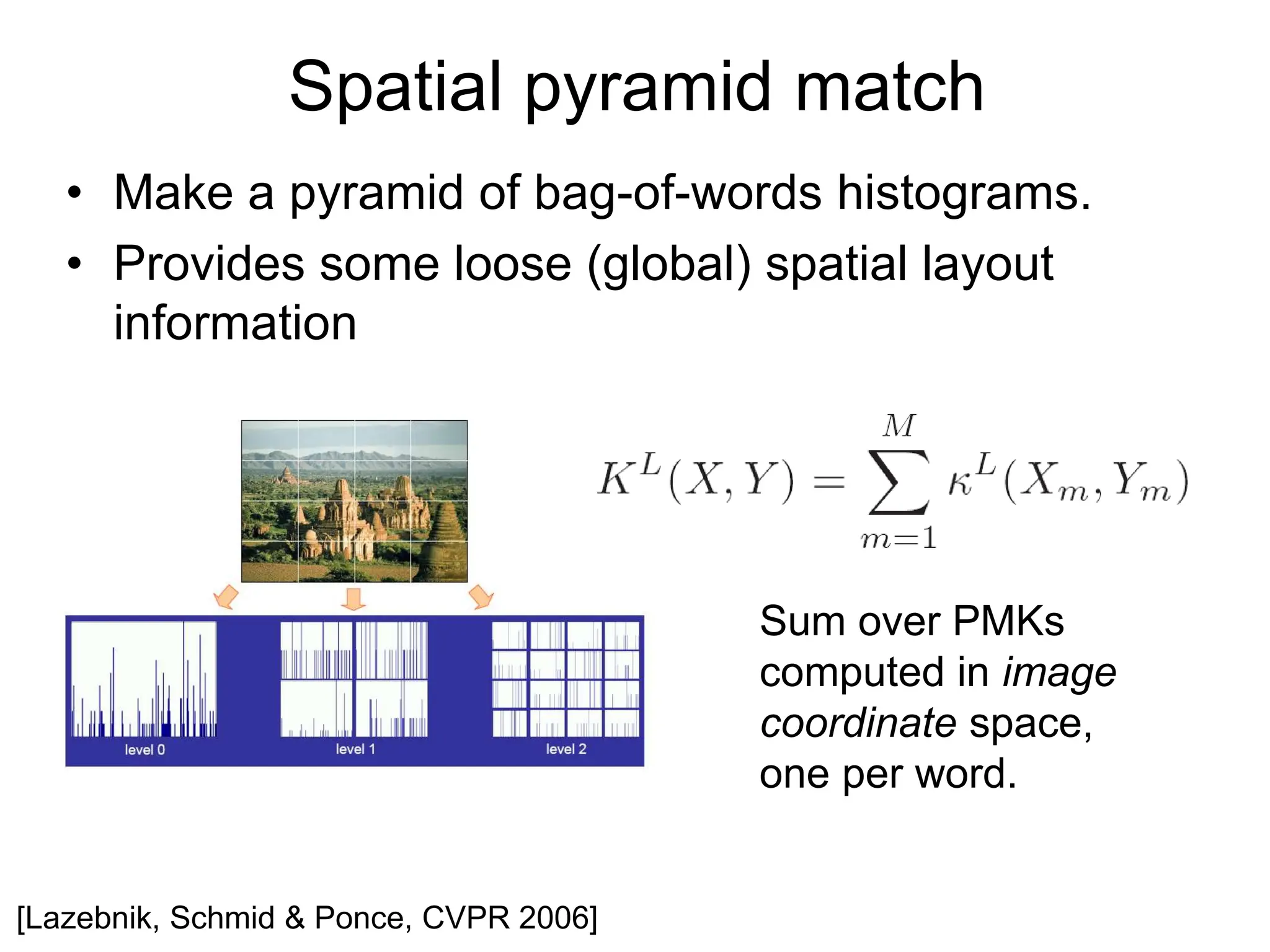 [Lazebnik, Schmid & Ponce, CVPR 2006]
• Make a pyramid of bag-of-words histograms.
• Provides some loose (global) spatial layout
information
Spatial pyramid match
Sum over PMKs
computed in image
coordinate space,
one per word.
 