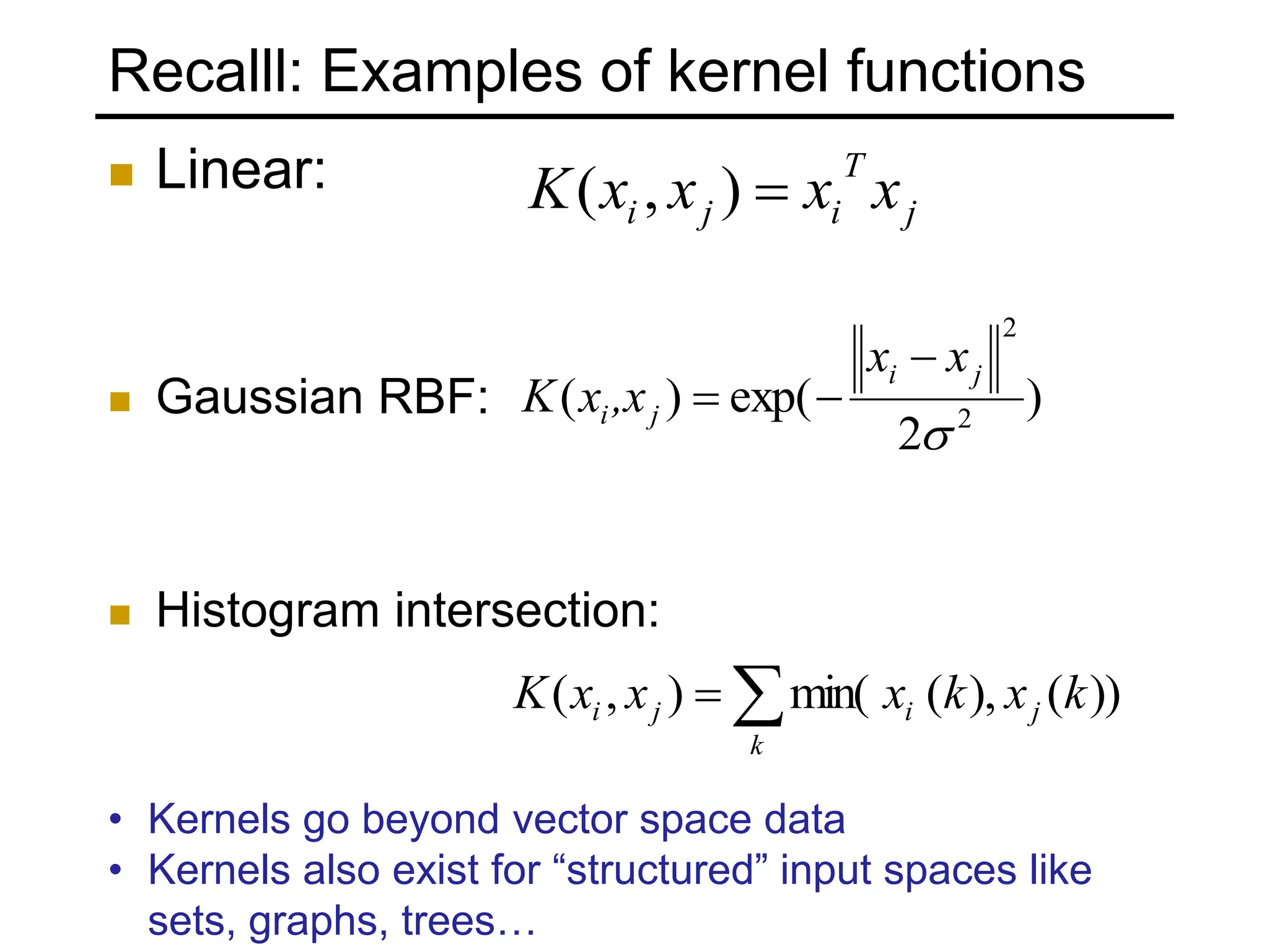 Recalll: Examples of kernel functions
 Linear:
 Gaussian RBF:
 Histogram intersection:
)
2
exp(
)
( 2
2

j
i
j
i
x
x
,x
x
K





k
j
i
j
i k
x
k
x
x
x
K ))
(
),
(
min(
)
,
(
j
T
i
j
i x
x
x
x
K 
)
,
(
• Kernels go beyond vector space data
• Kernels also exist for “structured” input spaces like
sets, graphs, trees…
 