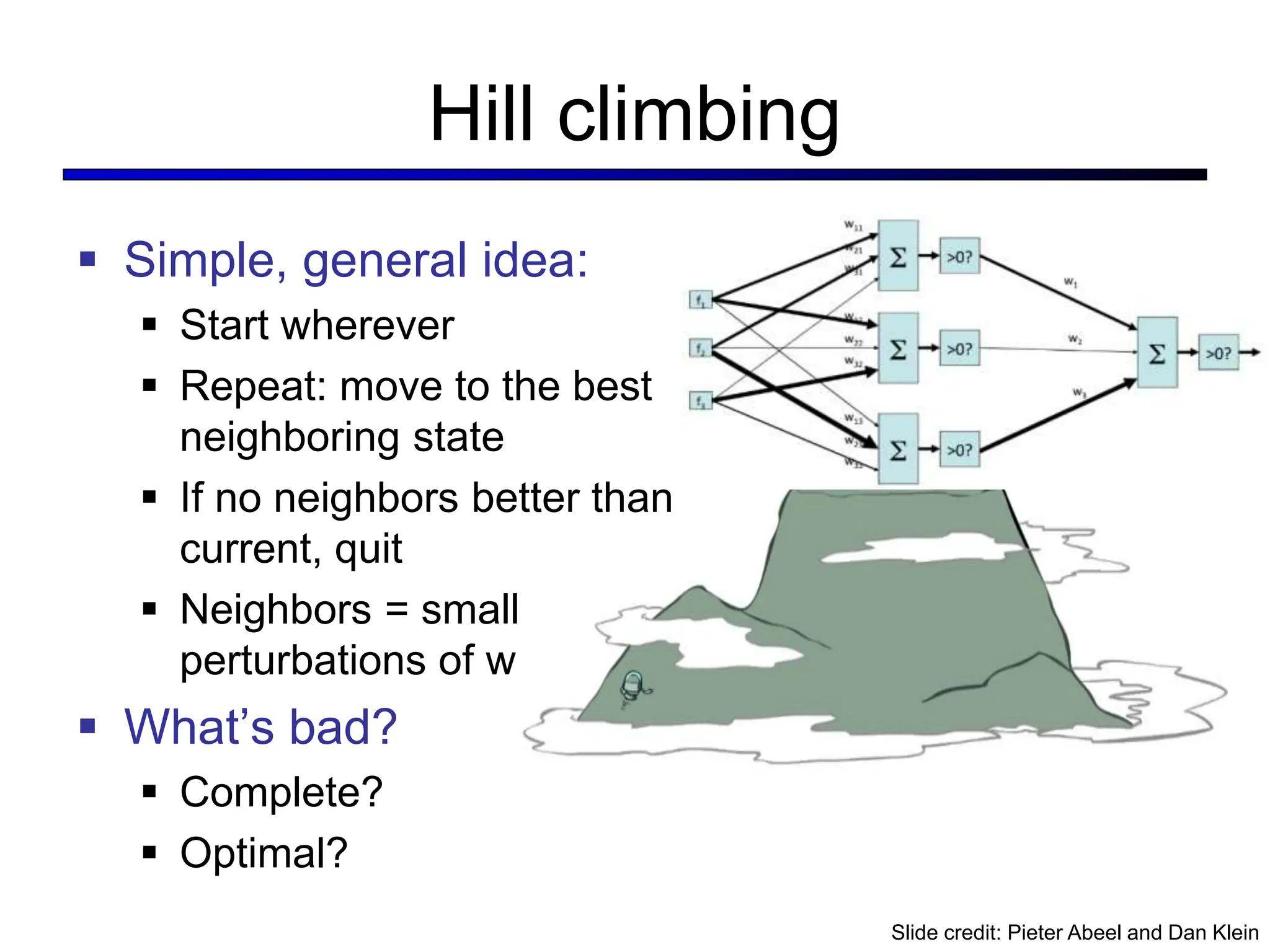 Hill climbing
 Simple, general idea:
 Start wherever
 Repeat: move to the best
neighboring state
 If no neighbors better than
current, quit
 Neighbors = small
perturbations of w
 What’s bad?
 Complete?
 Optimal?
Slide credit: Pieter Abeel and Dan Klein
 