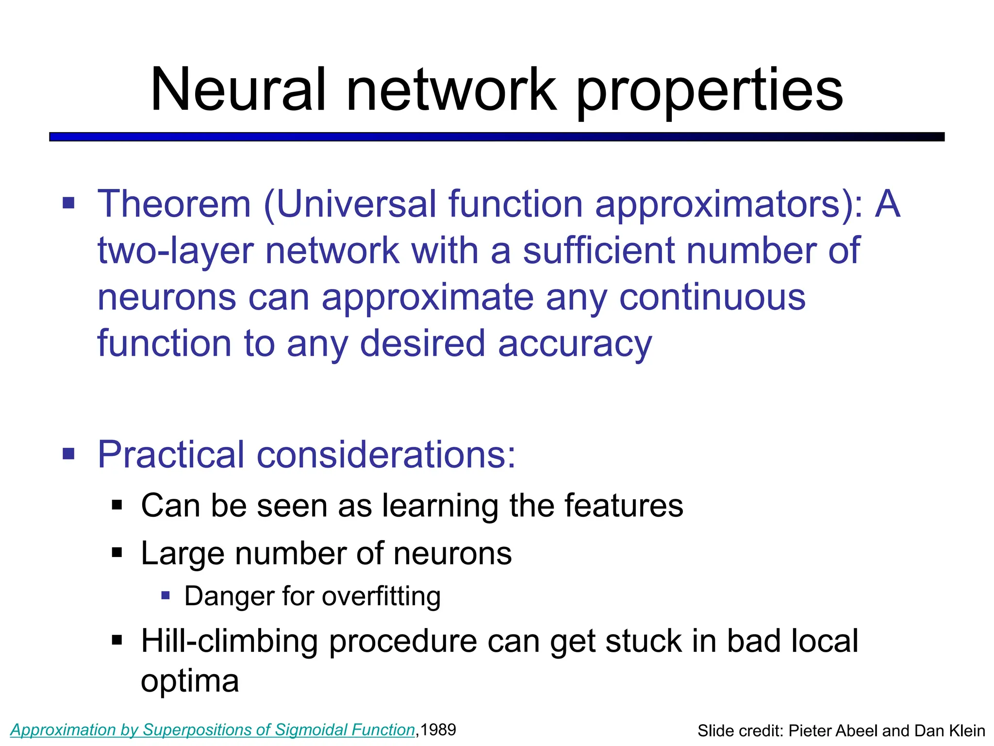 Neural network properties
 Theorem (Universal function approximators): A
two-layer network with a sufficient number of
neurons can approximate any continuous
function to any desired accuracy
 Practical considerations:
 Can be seen as learning the features
 Large number of neurons
 Danger for overfitting
 Hill-climbing procedure can get stuck in bad local
optima
Slide credit: Pieter Abeel and Dan Klein
Approximation by Superpositions of Sigmoidal Function,1989
 