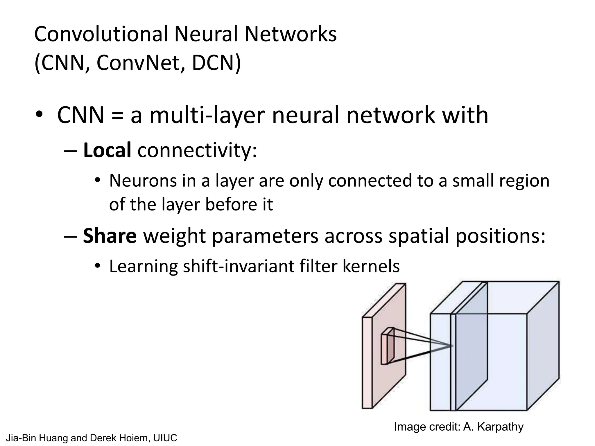 Convolutional Neural Networks
(CNN, ConvNet, DCN)
• CNN = a multi-layer neural network with
– Local connectivity:
• Neurons in a layer are only connected to a small region
of the layer before it
– Share weight parameters across spatial positions:
• Learning shift-invariant filter kernels
Image credit: A. Karpathy
Jia-Bin Huang and Derek Hoiem, UIUC
 