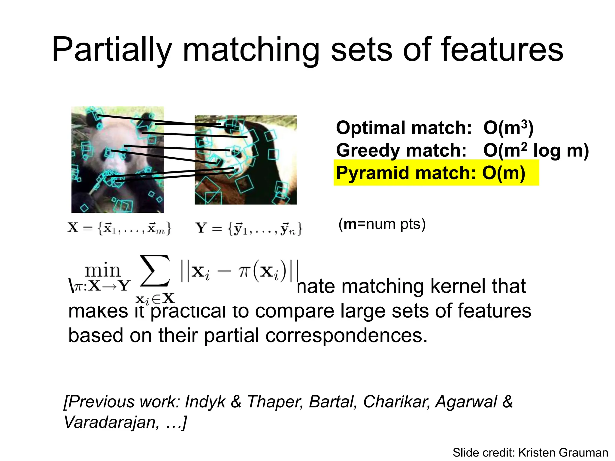 Partially matching sets of features
We introduce an approximate matching kernel that
makes it practical to compare large sets of features
based on their partial correspondences.
Optimal match: O(m3)
Greedy match: O(m2 log m)
Pyramid match: O(m)
(m=num pts)
[Previous work: Indyk & Thaper, Bartal, Charikar, Agarwal &
Varadarajan, …]
Slide credit: Kristen Grauman
 
