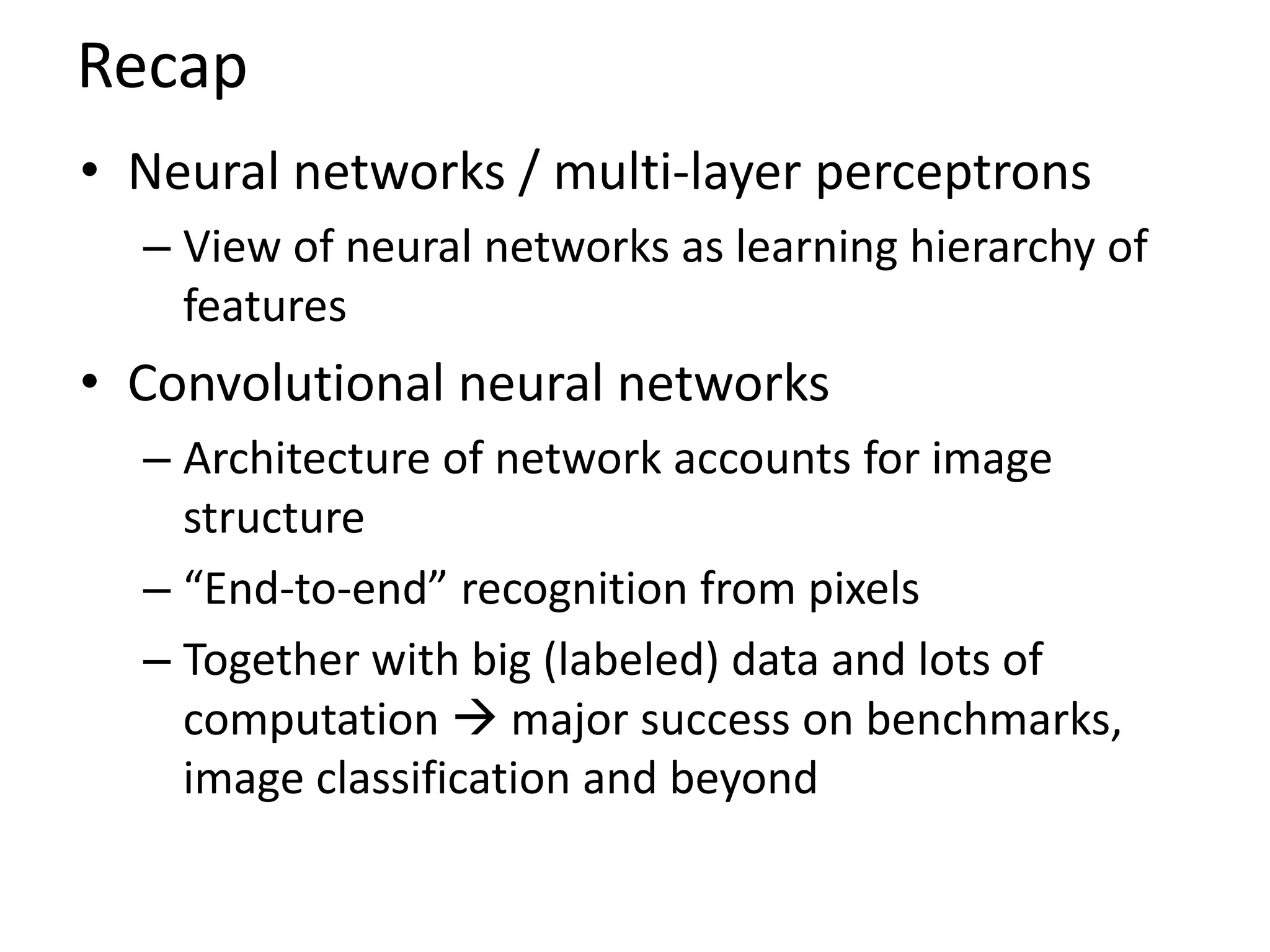 Recap
• Neural networks / multi-layer perceptrons
– View of neural networks as learning hierarchy of
features
• Convolutional neural networks
– Architecture of network accounts for image
structure
– “End-to-end” recognition from pixels
– Together with big (labeled) data and lots of
computation  major success on benchmarks,
image classification and beyond
 