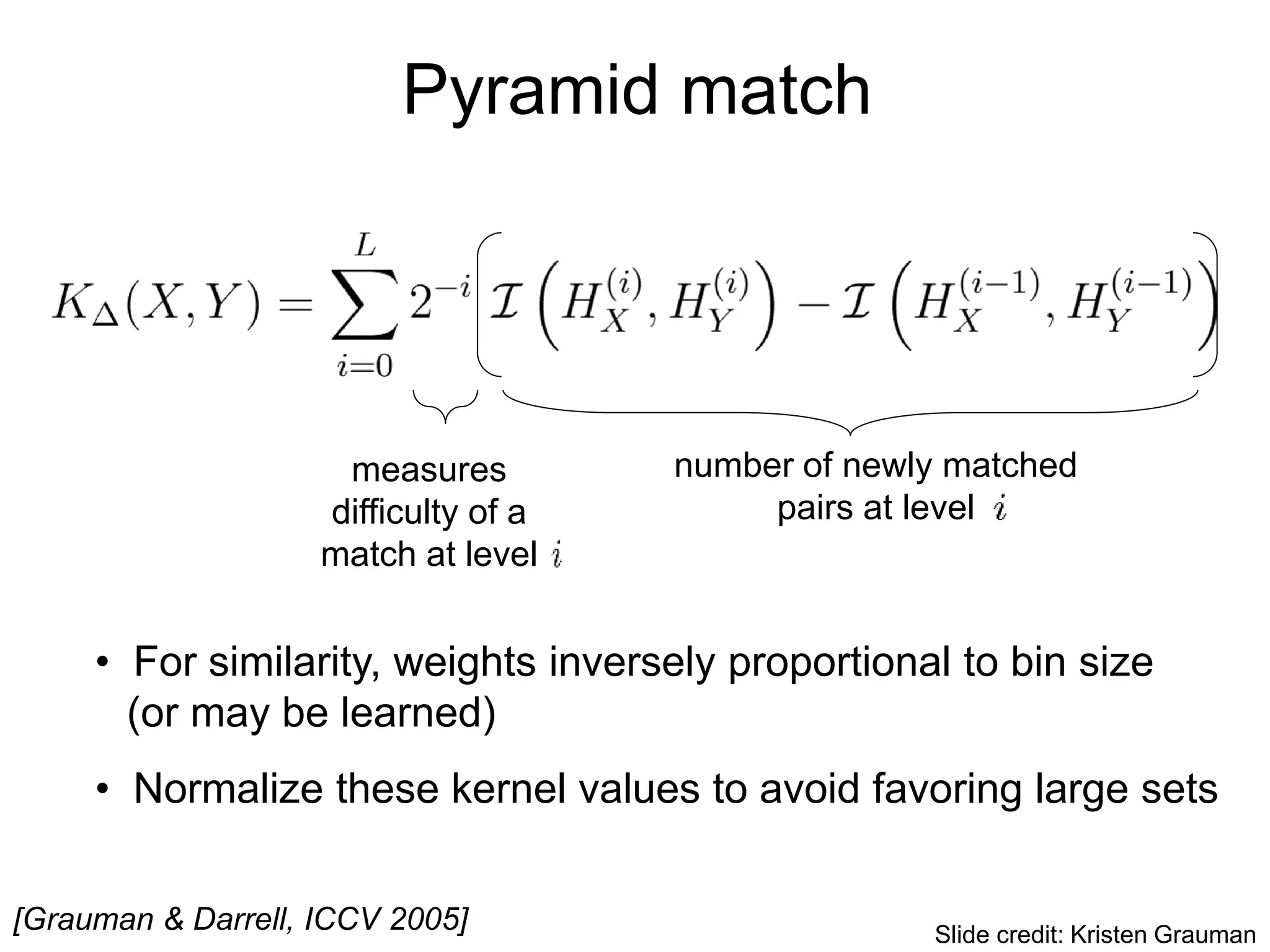 Pyramid match
• For similarity, weights inversely proportional to bin size
(or may be learned)
• Normalize these kernel values to avoid favoring large sets
[Grauman & Darrell, ICCV 2005]
measures
difficulty of a
match at level
number of newly matched
pairs at level
Slide credit: Kristen Grauman
 