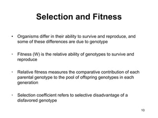 10
Selection and Fitness
• Organisms differ in their ability to survive and reproduce, and
some of these differences are due to genotype
• Fitness (W) is the relative ability of genotypes to survive and
reproduce
• Relative fitness measures the comparative contribution of each
parental genotype to the pool of offspring genotypes in each
generation
• Selection coefficient refers to selective disadvantage of a
disfavored genotype
 