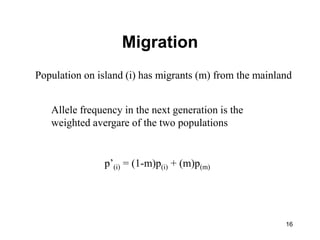 16
Migration
Population on island (i) has migrants (m) from the mainland
Allele frequency in the next generation is the
weighted avergare of the two populations
p’(i) = (1-m)p(i) + (m)p(m)
 