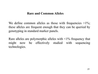 21
We define common alleles as those with frequencies >1%;
these alleles are frequent enough that they can be queried by
genotyping in standard marker panels.
Rare alleles are polymorphic alleles with <1% frequency that
might now be effectively studied with sequencing
technologies.
Rare and Common Alleles
 