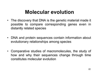 22
Molecular evolution
• The discovery that DNA is the genetic material made it
possible to compare corresponding genes even in
distantly related species
• DNA and protein sequences contain information about
evolutionary relationships among species
• Comparative studies of macromolecules, the study of
how and why their sequences change through time
constitutes molecular evolution
 