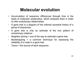 23
• Accumulation of sequence differences through time is the
basis of molecular systematics, which analyses them in order
to infer evolutionary relationships
• A gene tree is a diagram of the inferred ancestral history of a
group of sequences
• A gene tree is only an estimate of the true pattern of
evolutionary relations
• Neighbor joining = one of the way to estimate a gene tree
• Bootstrapping = a common technique for assessing the
reliability of a node in a gene tree
• Taxon = the source of each sequence
Molecular evolution
 