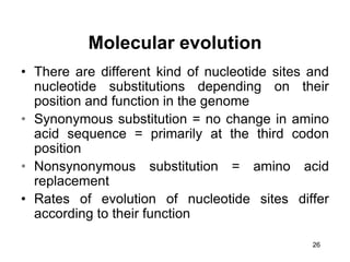 26
• There are different kind of nucleotide sites and
nucleotide substitutions depending on their
position and function in the genome
• Synonymous substitution = no change in amino
acid sequence = primarily at the third codon
position
• Nonsynonymous substitution = amino acid
replacement
• Rates of evolution of nucleotide sites differ
according to their function
Molecular evolution
 