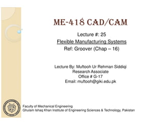 ME-418 CAD/CAM
Lecture #: 25
Flexible Manufacturing Systems
Ref: Groover (Chap – 16)

Lecture By: Muftooh Ur Rehman Siddiqi
Research Associate
Office # G-17
Email: muftooh@giki.edu.pk

Faculty of Mechanical Engineering
Ghulam Ishaq Khan Institute of Engineering Sciences & Technology, Pakistan

 