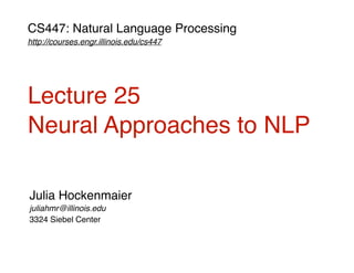 CS447: Natural Language Processing
http://courses.engr.illinois.edu/cs447
Julia Hockenmaier
juliahmr@illinois.edu
3324 Siebel Center
Lecture 25
Neural Approaches to NLP
 