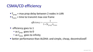 CSMA/CD efficiency
Link Layer: 6-30
 Tprop = max prop delay between 2 nodes in LAN
 ttrans = time to transmit max-size frame
 efficiency goes to 1
• as tprop goes to 0
• as ttrans goes to infinity
 better performance than ALOHA: and simple, cheap, decentralized!
trans
prop/t
t
efficiency
5
1
1


 