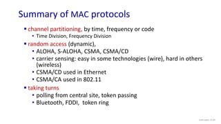 Summary of MAC protocols
Link Layer: 6-34
 channel partitioning, by time, frequency or code
• Time Division, Frequency Division
 random access (dynamic),
• ALOHA, S-ALOHA, CSMA, CSMA/CD
• carrier sensing: easy in some technologies (wire), hard in others
(wireless)
• CSMA/CD used in Ethernet
• CSMA/CA used in 802.11
 taking turns
• polling from central site, token passing
• Bluetooth, FDDI, token ring
 