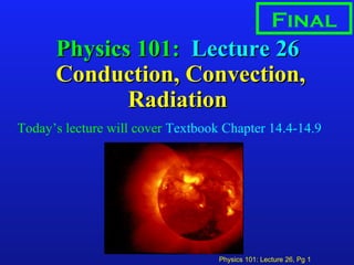 Physics 101: Lecture 26, Pg 1
Physics 101:Physics 101: Lecture 26Lecture 26
Conduction, Convection,Conduction, Convection,
RadiationRadiation
Today’s lecture will cover Textbook Chapter 14.4-14.9
Final
 