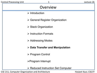 Central Processing Unit 1 Lecture 26
CSE 211, Computer Organization and Architecture Harjeet Kaur, CSE/IT
Overview
 Introduction
 General Register Organization
 Stack Organization
 Instruction Formats
 Addressing Modes
 Data Transfer and Manipulation
 Program Control
Program Interrupt
 Reduced Instruction Set Computer
 