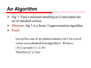 An Algorithm
 Alg 1: Find a maximal matching in G and output the
set of matched vertices
 Theorem: Alg 1 is a factor 2-approximation algorithm.
 Proof:
optC
MCoptM
Copt
2||Therefore,
||2||and||
:haveWe1.algorithmfromobtainedcoververtex
ofsetabeLetsolution.optimalanofsizeabeLet
 