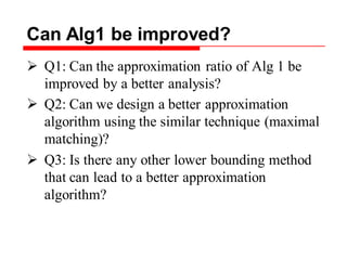 Can Alg1 be improved?
 Q1: Can the approximation ratio of Alg 1 be
improved by a better analysis?
 Q2: Can we design a better approximation
algorithm using the similar technique (maximal
matching)?
 Q3: Is there any other lower bounding method
that can lead to a better approximation
algorithm?
 