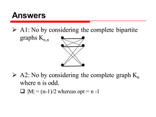 Answers
 A1: No by considering the complete bipartite
graphs Kn,n
 A2: No by considering the complete graph Kn
where n is odd.
 |M| = (n-1)/2 whereas opt = n -1
 