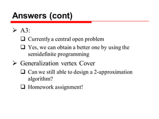 Answers (cont)
 A3:
 Currently a central open problem
 Yes, we can obtain a better one by using the
semidefinite programming
 Generalization vertex Cover
 Can we still able to design a 2-approximation
algorithm?
 Homework assignment!
 