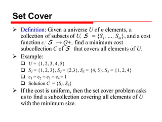 Set Cover
 Definition: Given a universe U of n elements, a
collection of subsets of U, S = {S1, …, Sm}, and a cost
function c: S → Q+, find a minimum cost
subcollection C of S that covers all elements of U.
 Example:
 U = {1, 2, 3, 4, 5}
 S1 = {1, 2, 3}, S2 = {2,3}, S3 = {4, 5}, S4 = {1, 2, 4}
 c1 = c2 = c3 = c4 = 1
 Solution C = {S1, S3}
 If the cost is uniform, then the set cover problem asks
us to find a subcollection covering all elements of U
with the minimum size.
 