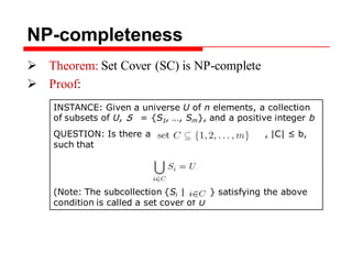 INSTANCE: Given a universe U of n elements, a collection
of subsets of U, S = {S1, …, Sm}, and a positive integer b
QUESTION: Is there a , |C| ≤ b,
such that
(Note: The subcollection {Si | } satisfying the above
condition is called a set cover of U
NP-completeness
 Theorem: Set Cover (SC) is NP-complete
 Proof:
 