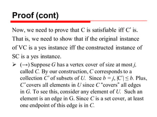 Proof (cont)
Now, we need to prove that C is satisfiable iff C’ is.
That is, we need to show that if the original instance
of VC is a yes instance iff the constructed instance of
SC is a yes instance.
 (→) Suppose G has a vertex cover of size at most j,
called C. By our construction, C corresponds to a
collection C’ of subsets of U. Since b = j, |C’| ≤ b. Plus,
C’ covers all elements in U since C “covers” all edges
in G. To see this, consider any element of U. Such an
element is an edge in G. Since C is a set cover, at least
one endpoint of this edge is in C.
 
